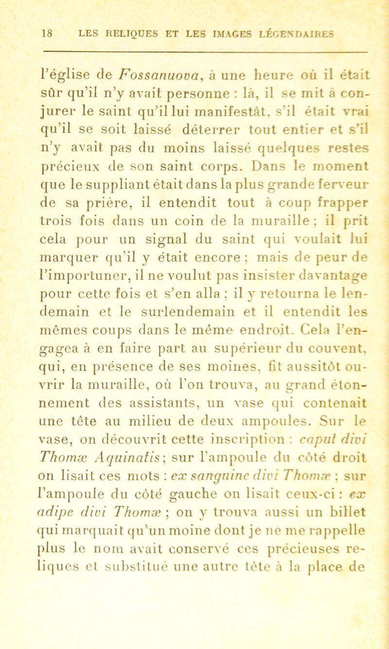 l'église de Fossanuova, à une heure où il était sûr qu’il n’y avait personne : là, il se mit à con- jurer le saint qu’il lui manifestât, s’il était vrai qu’il se soit laissé déterrer tout entier et s’il n’y avait pas du moins laissé quelques restes précieux de son saint corps. Dans le moment que le suppliant était dans la plus grande ferveur de sa prière, il entendit tout à coup frapper trois fois dans un coin de la muraille; il prit cela pour un signal du saint qui voulait lui marquer qu’il y était encore ; mais de peur de l’importuner, il ne voulut pas insister davantage pour cette fois et s’en alla : il y retourna le len- demain et le surlendemain et il entendit les mômes coups dans le même endroit. Cela l’en- gagea à en faire part au supérieur du couvent, qui, en présence de ses moines, fit aussitôt ou- vrir la muraille, où l’on trouva, au grand éton- nement des assistants, un vase qui contenait une tête au milieu de deux ampoules. Sur le vase, on découvrit cette inscription : caput divi Thomæ Aquinatis; sur l’ampoule du côté droit on lisait ces mots : ex sanguine divi Thomæ ; sur l’ampoule du côté gauche on lisait ceux-ci : ex adipc divi Thomæ ; on y trouva aussi un billet qui marquait qu’un moine dont je ne me rappelle plus le nom avait conservé ces précieuses re- liques et substitué une autre tète à la place de