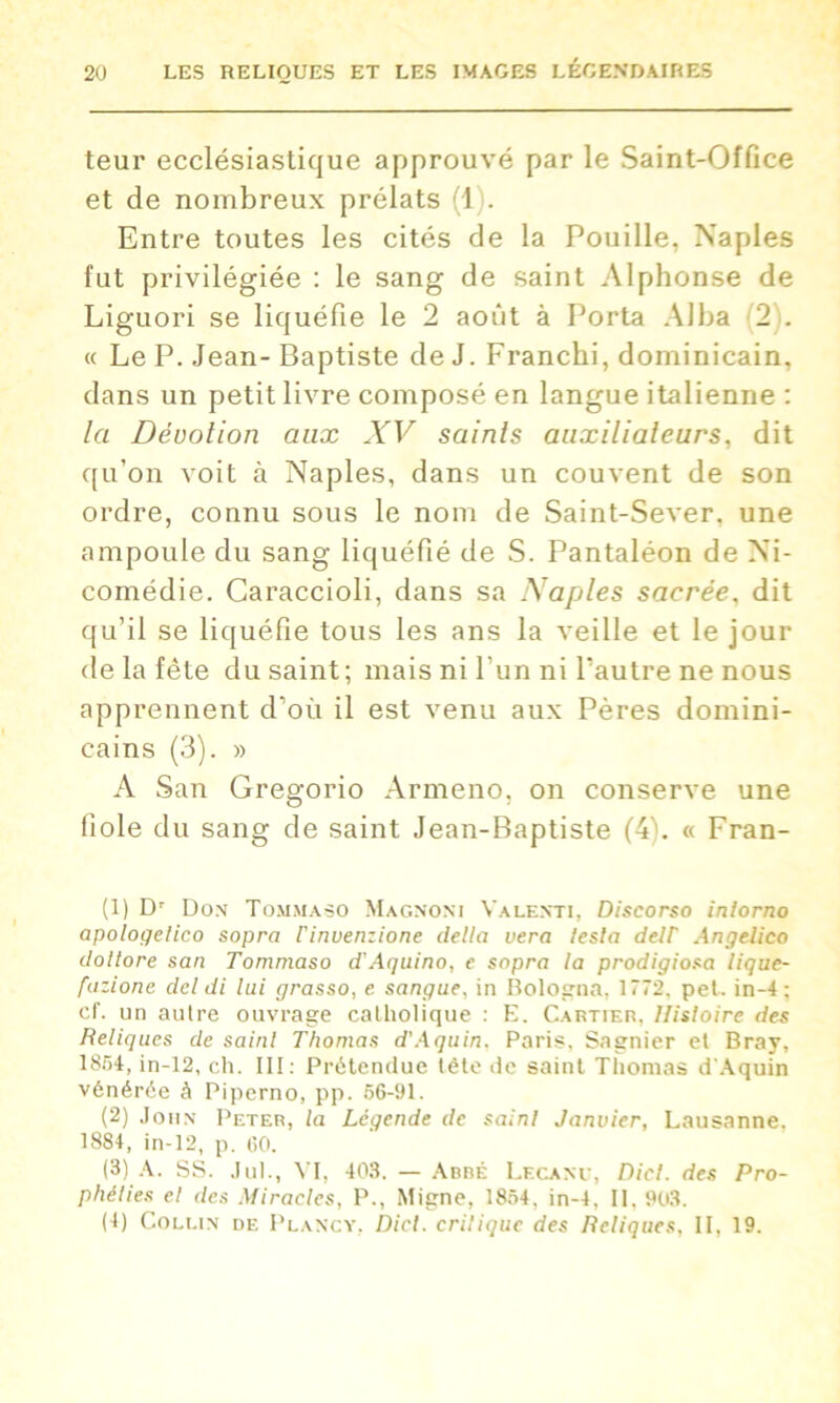 leur ecclésiastique approuvé par le Saint-Office et de nombreux prélats (1 . Entre toutes les cités de la Fouille, Naples fut privilégiée : le sang de saint Alphonse de Liguori se liquéfie le 2 août à Porta Alba 2 . « Le P. Jean- Baptiste de J. Franchi, dominicain, dans un petit livre composé en langue italienne : la Dévotion aux XV saints auxilialeurs, dit qu’on voit à Naples, dans un couvent de son ordre, connu sous le nom de Saint-Sever, une ampoule du sang liquéfié de S. Pantaléon de Ni- comédie. Caraccioli, dans sa Naples sacrée, dit qu’il se liquéfie tous les ans la veille et le jour de la fête du saint; mais ni l’un ni l’autre ne nous apprennent d’où il est venu aux Pères domini- cains (3). » A San Gregorio Armeno, on conserve une fiole du sang de saint Jean-Baptiste (4L « Fran- (1) Dr Don Tommaso Magnoni Valenti, Discorso inlorno apologetico sopra l'invenzione délia vera testa detF Angelico doltore san Tommaso d'Aquino, e sopra la prodigiosa lique- fazione dcl di lui grasso, e sangue, in Bologna, 1772, pet. in-4: cf. un autre ouvrage catholique : E. Cartier, Histoire des Reliques de saint Thomas d'Aquin. Paris, Sagnier et Bray, 1854, in-12, ch. III: Prétendue tête de saint Thomas d'Aquin vénérée à Piperno, pp. 56-91. (2) John Peter, la Légende de saint Janvier, Lausanne. 1884, in-12, p. 60. (3) A. SS. .lui., VI, 403. — Arrê Lecanu, Diel. des Pro- phéties et des Miracles, P., Migne, 1854, in-4, II. 903. (4) Collin de I’lancy, Dicl. critique des Reliques. II, 19.