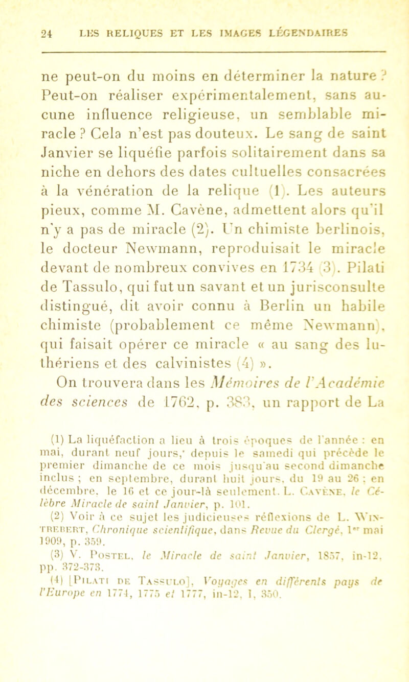 ne peul-on du moins en déterminer la nature ? Peut-on réaliser expérimentalement, sans au- cune influence religieuse, un semblable mi- racle ? Cela n’est pas douteux. Le sang de saint Janvier se liquéfie parfois solitairement dans sa niche en dehors des dates cultuelles consacrées à la vénération de la relique 1 . Les auteurs pieux, comme M. Cavène, admettent alors qu'il n'y a pas de miracle (2). l’n chimiste berlinois, le docteur Newmann, reproduisait le miracle devant de nombreux convives en 1734 3 . Pilati de Tassulo, qui fut un savant et un jurisconsulte distingué, dit avoir connu à Berlin un habile chimiste (probablement ce même Newmann), qui faisait opérer ce miracle « au sang des lu- thériens et des calvinistes (4) ». On trouvera dans les Mémoires de VAcadémie des sciences de 1762, p. 383, un rapport de La (1) La liquéfaction a lieu à trois époques de l'année : en mai, durant neuf jours, depuis le samedi qui précède le premier dimanche de ce mois jusqu'au second dimanche inclus ; en septembre, durant huit jours, du 19 au 26 ; en décembre, le 16 et ce jour-là seulement. L. Cavène, le Cé- lèbre Miracle de sainl Janvier, p. 101. (2) Voir à ce sujet les judicieuses réflexions de L. Win- trebert, Chronique scientifique, dans Revue du Clergé. I mai 1909, p. 359. (3) V. Postel. le Miracle de saint Janvier, 1S37, in-12. pp. 372-373. (I) [Pilati de Tassulo], Voyages en différents pays de l'Europe en 177-1, 1775 et 1777, in-12, I, 350.