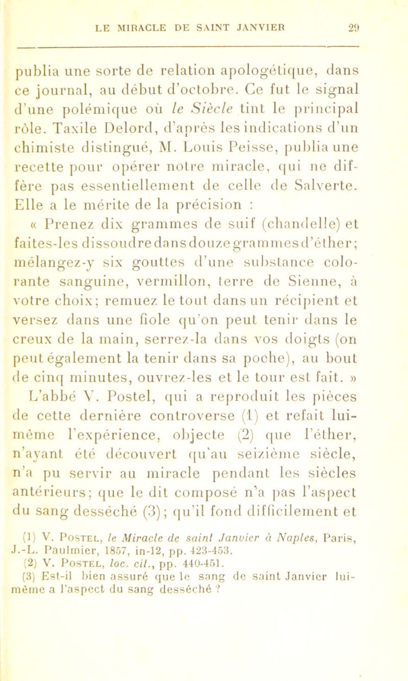 publia une sorte de relation apologétique, dans ce journal, au début d’octobre. Ce fut le signal d’une polémique où le Siècle tint le principal rôle. Taxile Delord, d’après les indications d’un chimiste distingué, M. Louis Peisse, publia une recette pour opérer notre miracle, qui ne dif- fère pas essentiellement de celle de Salverte. Elle a le mérite de la précision : « Prenez dix grammes de suif (chandelle) et faites-les dissoudre dans douze grammes d’éther ; mélangez-y six gouttes d’une substance colo- rante sanguine, vermillon, terre de Sienne, à votre choix; remuez le tout dans un récipient et versez dans une fiole qu’on peut tenir dans le creux de la main, serrez-la dans vos doigts (on peut également la tenir dans sa poche), au bout de cinq minutes, ouvrez-les et le tour est fait. » L’abbé Y. Postel, qui a reproduit les pièces de cette dernière controverse (1) et refait lui- même l'expérience, objecte (2) que l’éther, n’ayant été découvert qu’au seizième siècle, n’a pu servir au miracle pendant les siècles antérieurs; que le dit composé n’a pas l’aspect du sang desséché (3); qu’il fond difficilement et (1) V. Postel, le Miracle de saint Janvier à Naples, Paris, J.-L. Paulmier, 1857, in-12, pp. 423-453. (2) V. Postel, loc. cil., pp. 440-451. (3) Est-il bien assuré que le sang de saint Janvier lui- mème a l’aspect du sang desséché ?