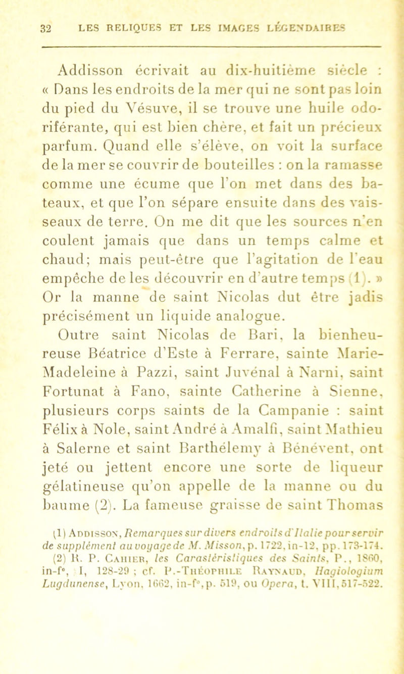 Addisson écrivait au dix-huitième siècle : « Dans les endroits de la mer qui ne sont pas loin du pied du Vésuve, il se trouve une huile odo- riférante, qui est bien chère, et fait un précieux parfum. Quand elle s’élève, on voit la surface de la mer se couvrir de bouteilles : on la rainasse comme une écume que l’on met dans des ba- teaux, et que l’on sépare ensuite dans des vais- seaux de terre. On me dit que les sources n'en coulent jamais que dans un temps calme et chaud; mais peut-être que l’agitation de l'eau empêche de les découvrir en d'autre temps 1 . » Or la manne de saint Nicolas dut être jadis précisément un liquide analogue. Outre saint Nicolas de Bari, la bienheu- reuse Béatrice d’Este à Ferrare, sainte Marie- Madeleine à Pazzi, saint Juvénal à Narni, saint Fortunat à Fano, sainte Catherine à Sienne, plusieurs corps saints de la Campanie : saint Félix à Noie, saint André à Amalfi, saint Mathieu à Salerne et saint Barthélemy <à Bénévent, ont jeté ou jettent encore une sorte de liqueur gélatineuse qu’on appelle de la manne ou du baume (2). La fameuse graisse de saint Thomas ;1) Addisson, Remarques sur divers endroilsd'Ilalie pour servir de supplément auvoyagede M. Misson,p. 1722,in-12, pp. 173-174. (2) H. P. Cahier, les Carasléristiques des Saints, P., 1S60, in-f°, I, 128-29 ; cf. P.-Théophile Raynaud, Hagiologium Lugdtinense, Lyon, 1662, in-f°,p. 519, ou Opéra, t. VIII,617-522.