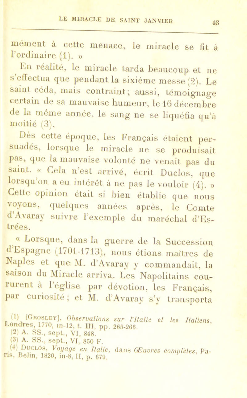 43 mément à cette menace, le miracle se fit à l’ordinaire (1). » Kn îéahté, le miracle tarda beaucoup et ne s elïectua que pendant la sixième messe (2). Le sainl céda, mais contraint; aussi, témoignage cei tain de sa mauvaise humeur, le 16 décembre de la même année, le sang ne se liquéfia qu’à moitié (3). Dès cette époque, les Français étaient per- suadés, lorsque le miracle ne se produisait pas, que la mauvaise volonté ne venait pas du saint. « Cela n’est arrivé, écrit Duclos, que lorsqu on a eu intérêt à ne pas le vouloir (4). » Cette opinion était si bien établie que nous voyons, quelques années après, le Comte d’Avaray suivre l’exemple du maréchal d’Es- trées. « Lorsque, dans la guerre de la Succession d Espagne (1701-1713), nous étions maîtres de Naples et que M. d’Avaray y commandait, la saison du Miracle arriva. Les Napolitains cou- rurent à l’église par dévotion, les Français, par curiosité; et M. d’Avaray s’y transporta (1) [Grosley], Observations sur VItalie et les Italiens, Londres, 1770, in-12, t. III, pp. 263-266. (2) A. SS., sept., VI, 848. (3) A. SS., sept., VI, 850 F. (4) Duclos, Voyage en Italie, dans Œuvres complètes, Pa- ns, Belin, 1820, in-8, II, p. 679.