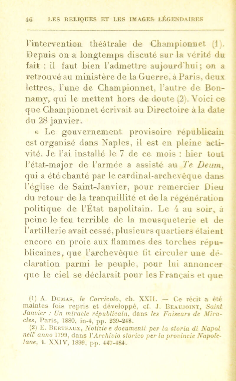 l’intervention théâtrale de Championnet (1 . Depuis on a longtemps discuté sur la vérité du fait : il faut bien l’admettre aujourd’hui ; on a retrouvé au ministère de la Guerre, à Paris, deux lettres, l'une de Championnet, l’autre de Bon- namy, qui le mettent hors de doute (2). Voici ce que Championnet écrivait au Directoire à la date du 28 janvier. « Le gouvernement provisoire républicain est organisé dans Naples, il est en pleine acti- vité. Je l’ai installé le 7 de ce mois : hier tout l’état-major de l’armée a assisté au Te Deum, qui a été chanté par le cardinal-archevêque dans l’église de Saint-Janvier, pour remercier Dieu du retour de la tranquillité et de la régénération politique de l’Etat napolitain. Le 4 au soir, à peine le feu terrible de la mousqueterie et de l’artillerie avait cessé, plusieurs quartiers étaient encore en proie aux flammes des torches répu- blicaines, que l’archevêque fit circuler une dé- claration parmi le peuple, pour lui annoncer que le ciel se déclarait pour les Français et que (1) A. Dumas, le Corricolo, ch. XXII. — Ce récit a été maintes fois repris et développé, cf. .1. Beaujoînt, Saint Janvier : Un miracle républicain, dans les Faiseurs de Mira- cles, Paris, 18S0, in-4, pp. 23U-248. (2) E. Bluteaux, Nolizie c documcnli per la sloria di Kapal nelV anno 1799, dans Y Arc h i vio slorico per la provincie A Tapole- tane, t. XXIV, 1890, pp. 447-484.