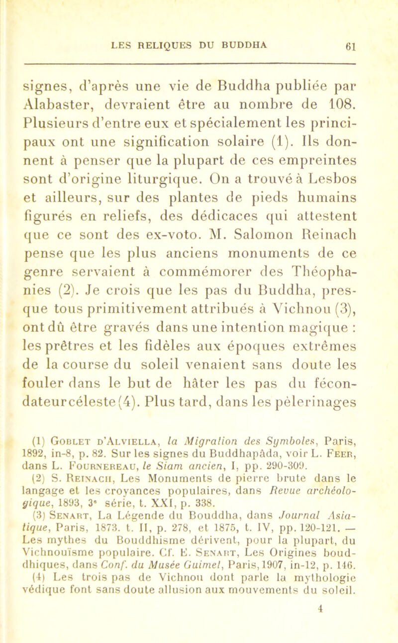 signes, d’après une vie de Buddha publiée par Alabaster, devraient être au nombre de 108. Plusieurs d’entre eux et spécialement les princi- paux ont une signification solaire (1). Ils don- nent à penser que la plupart de ces empreintes sont d’origine liturgique. On a trouvé à Lesbos et ailleurs, sur des plantes de pieds humains figurés en reliefs, des dédicaces qui attestent que ce sont des ex-voto. M. Salomon Reinach pense que les plus anciens monuments de ce genre servaient à commémorer des Théopha- nies (2). Je crois que les pas du Buddha, pres- que tous primitivement attribués à Vichnou (3), ont dû être gravés dans une intention magique : les prêtres et les fidèles aux époques extrêmes de la course du soleil venaient sans doute les fouler dans le but de hâter les pas du fécon- dateur céleste (4). Plus tard, dans les pèlerinages (1) Goblet d’Alviella, la Migration des Symboles, Paris, 1892, in-8, p. 82. Sur les signes du Buddhapàda, voir L. Feer, dans L. Fournereau, le Siam ancien, I, pp. 290-309. (2) S. Reinacii, Les Monuments de pierre brute dans le langage et les croyances populaires, dans Revue archéolo- gique, 1893, 3* série, t. XXI, p. 338. (3) Senart, La Légende du Bouddha, dans Journal Asia- tique, Paris, 1873. t. il, p. 278, et 1875, t. IV, pp. 120-121. — Les mythes du Bouddhisme dérivent, pour la plupart, du Vichnouïsme populaire. Cf. F. Senart, Les Origines boud- dhiques, dans Conf. du Musée Guimel, Paris, 1907, in-12, p. 116. (1) Les trois pas de Vichnou dont parle la mythologie védique font sans doute allusion aux mouvements du soleil. 4