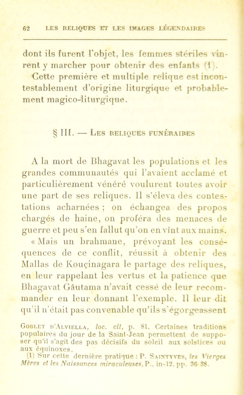 dont ils furent l’objet, les femmes stériles vin- rent y marcher pour obtenir des enfants 1 . Cette première et multiple relique est incon- testablement d’origine liturgique et probable- ment magico-liturgique. III. — Les reliques funéraires A la mort de Bhagavat les populations et les grandes communautés qui l’avaient acclamé et particulièrement vénéré voulurent toutes avoir une part de ses reliques. Il s’éleva des contes- tations acharnées ; on échangea des propos chargés de haine, on proféra des menaces de guerre et peu s’en fallut qu’on en vînt aux mains. «Mais un brahmane, prévoyant les consé- quences de ce conflit, réussit à obtenir des Mallas de Kouçinagara le partage des reliques, en leur rappelant les vertus et la patience que Bhagavat Gâutama n’avait cessé de leur recom- mander en leur donnant l’exemple. Il leur dit qu’il n’était pas convenable qu’ils s’égorgeassent Goblet d’Alviella, loc. cil, p. 81. Certaines traditions populaires du jour de la Saint-Jean permettent de suppo- ser qu’il s’agit des pas décisifs du soleil aux solstices ou aux équinoxes. (1) Sur cette dernière pratique : P. Sainttves, les Vierges Mères et les Naissances miraculeuses, P., in-12. pp. 36 38.