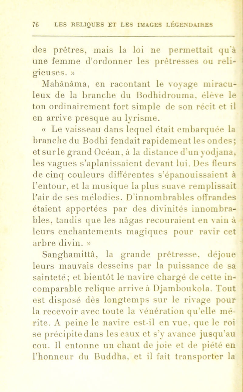 des prêtres, mais la loi ne permettait qu'à une femme d’ordonner les prêtresses ou reli- gieuses. » Mahânâma, en racontant le voyage miracu- leux de la branche du Bodhidrouma. élève le ton ordinairement fort simple de son récit et il en arrive presque au lyrisme. « Le vaisseau dans lequel était embarquée la branche du Bodhi fendait rapidement les ondes; et sur le grand Océan, à la distance d'un yodjana, les vagues s’aplanissaient devant lui. Des fleurs de cinq couleurs différentes s’épanouissaient à l’entour, et la musique la plus suave remplissait l’air de ses mélodies. D innombrables offrandes étaient apportées par des divinités innombra- bles, tandis que les nâgas recouraient en vain à leurs enchantements magiques pour ravir cet arbre divin. » Sanghamittâ, la grande prêtresse, déjoue leurs mauvais desseins par la puissance de sa sainteté; et bientôt le navire chargé de cette in- comparable relique arrive à Djamboukola. Tout est disposé dès longtemps sur le rivage pour la recevoir avec toute la vénération qu’elle mé- rite. A peine le navire est-il en vue. que le roi se précipite dans les eaux et s’y avance jusqu'au cou. Il entonne un chant de joie et de piété en l’honneur du Buddha, et il fait transporter la