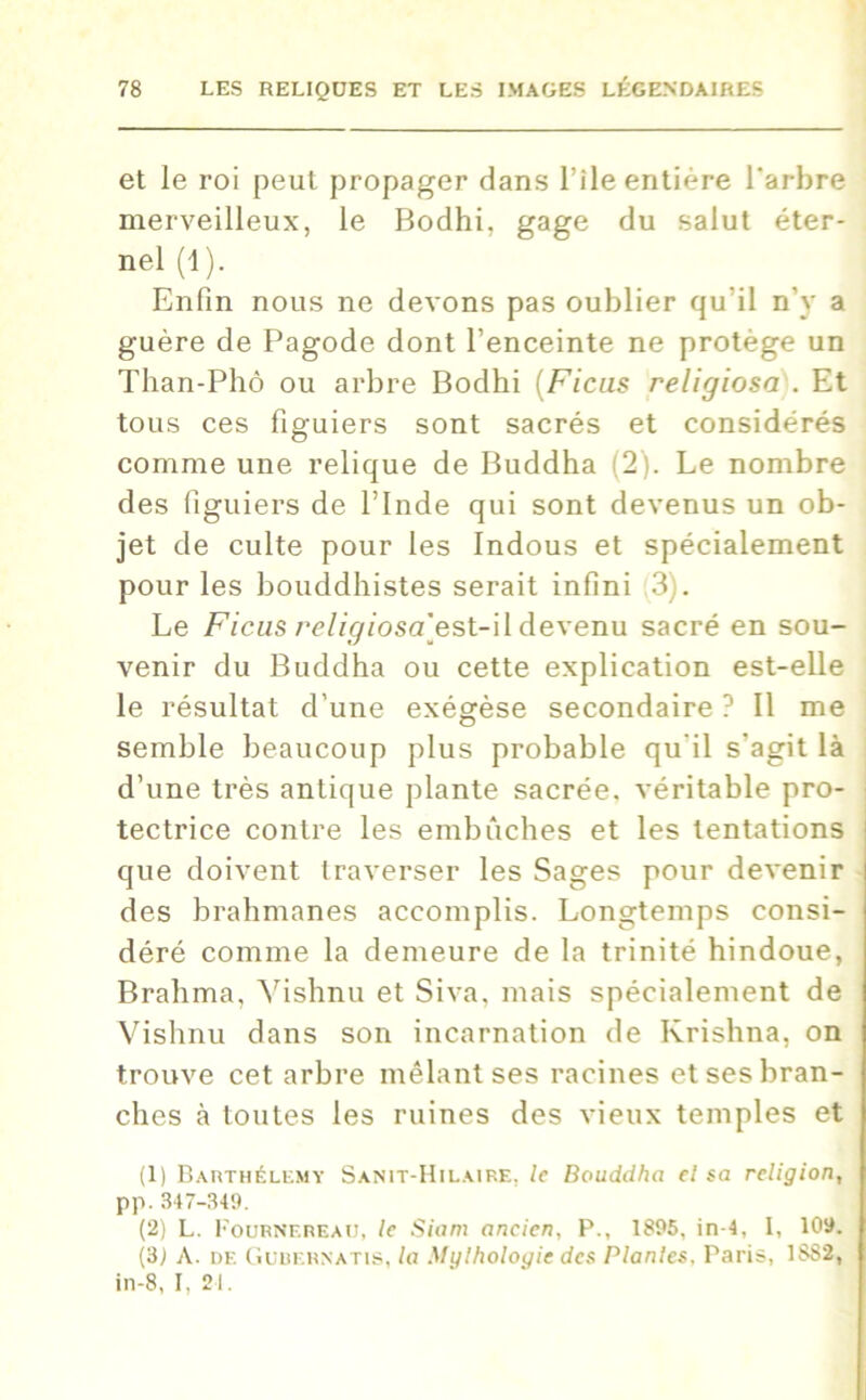 et le roi peut propager dans l’ile entière l'arbre merveilleux, le Bodhi, gage du salut éter- nel (1). Enfin nous ne devons pas oublier qu’il n’y a guère de Pagode dont l’enceinte ne protège un Tlian-Phô ou arbre Bodhi (Ficus religiosa . Et tous ces figuiers sont sacrés et considérés comme une relique de Buddha (2). Le nombre des figuiers de l’Inde qui sont devenus un ob- jet de culte pour les Indous et spécialement pour les bouddhistes serait infini 3). Le Ficus religiosa'est-il devenu sacré en sou- venir du Buddha ou cette explication est-elle le résultat d’une exégèse secondaire ? Il me semble beaucoup plus probable qu’il s'agit là d’une très antique plante sacrée, véritable pro- tectrice contre les embûches et les tentations que doivent traverser les Sages pour devenir des brahmanes accomplis. Longtemps consi- déré comme la demeure de la trinité hindoue, Brahma, Yishnu et Siva, mais spécialement de Vishnu dans son incarnation de Krishna, on trouve cet arbre mêlant ses racines et ses bran- ches à toutes les ruines des vieux temples et (1) Barthélemy Sanit-Hilaire, le Bouddha el sa religion, pp. 347-349. (2) L. Fournereau, le Siam ancien, P., 1895, in 4, I, 109. (3; A. de Gubernatis, la Mylhologie des Plantes, Paris, 1SS2, in-8, I, 21.