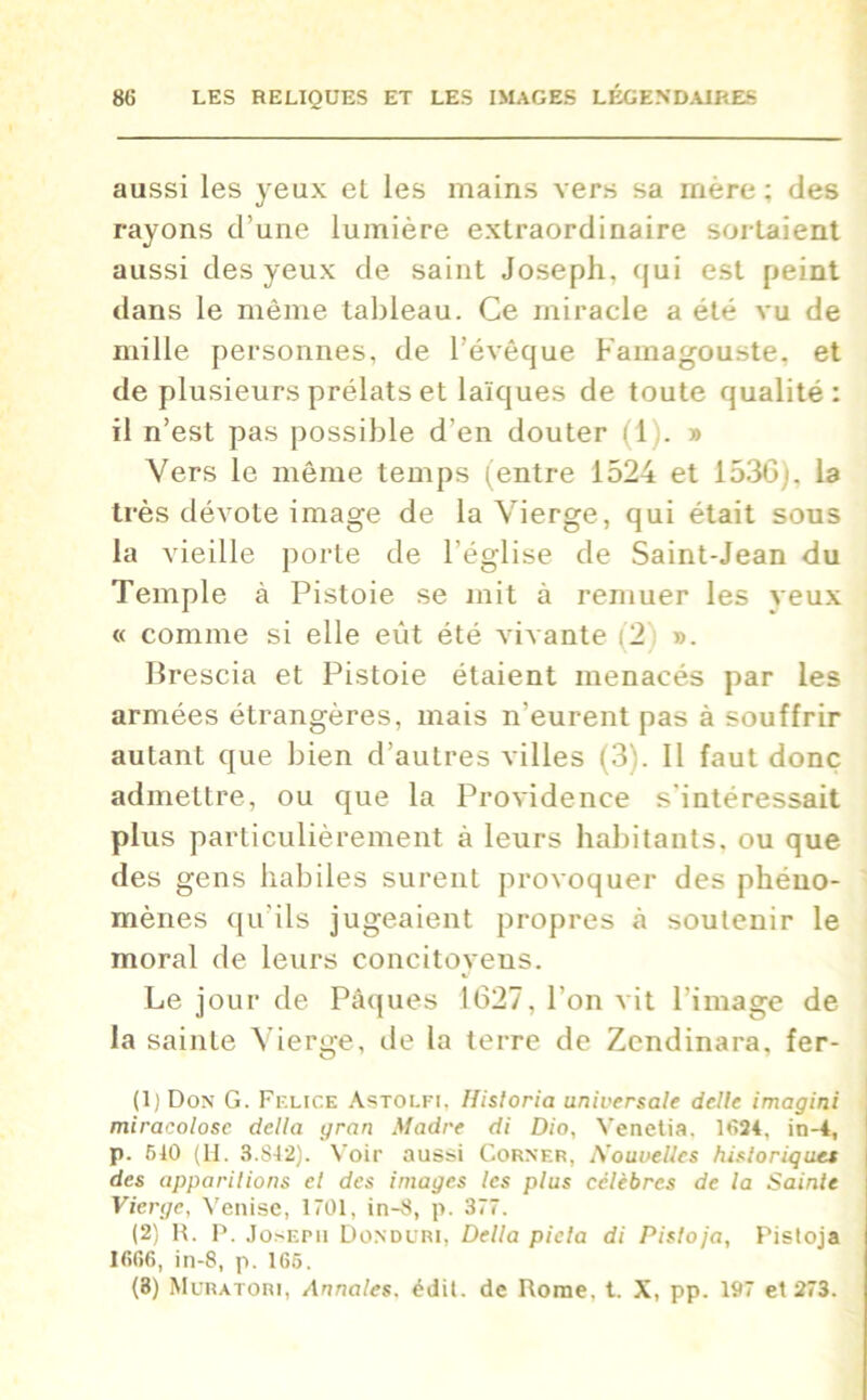 aussi les yeux el les mains vers sa mère ; des rayons d’une lumière extraordinaire sortaient aussi des yeux de saint Joseph, qui est peint dans le même tableau. Ce miracle a été vu de mille personnes, de l’évêque Famagouste, et de plusieurs prélats et laïques de toute qualité: il n’est pas possible d’en douter il.» Vers le même temps (entre 1524 et 1530/. la très dévote image de la Vierge, qui était sous la vieille porte de l’église de Saint-Jean du Temple à Pistoie se mit à remuer les veux « comme si elle eût été vivante (’2 ». Brescia et Pistoie étaient menacés par les armées étrangères, mais n’eurent pas à souffrir autant que bien d’autres villes (3;. Il faut donc admettre, ou que la Providence s'intéressait plus particulièrement à leurs habitants, ou que des gens habiles surent provoquer des phéno- mènes qu’ils jugeaient propres à soutenir le moral de leurs concitoyens. Le jour de Pâques 1627, l’on vit l’image de la sainte Vierge, de la terre de Zcndinara, fer- (1) Don G. Felice Astolfi, Hisloria universale delle imagini miracolosc délia gran Madré di Dio, Yenetia, 1024, in-4, p. 510 (H. 3.812). Voir aussi Corner, Nouvelles historiques des apparitions et des images les plus célèbres de la Sainte Vierge, Venise, 1701, in-8, p. 377. (2) R. P. Joseph Donduri, Délia piela di Pistoja, Pistoja 1606, in-8, p. 165.