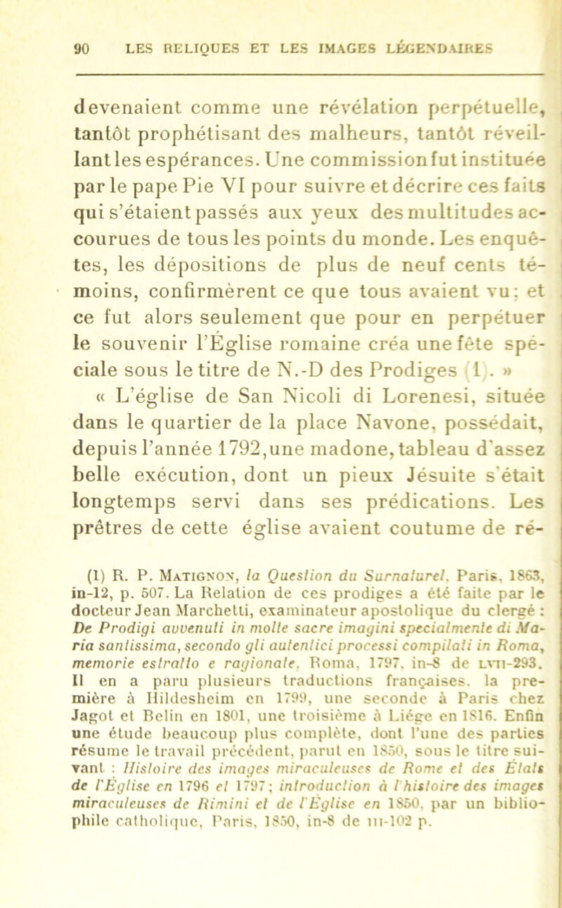 devenaient comme une révélation perpétuelle, tantôt prophétisant des malheurs, tantôt réveil- Iantlesespérances. Une commissionfut instituée par le pape Pie VI pour suivre et décrire ces faits qui s’étaient passés aux yeux des multitudes ac- courues de tous les points du monde. Les enquê- tes, les dépositions de plus de neuf cents té- moins, confirmèrent ce que tous avaient vu; et ce fut alors seulement que pour en perpétuer le souvenir l’Église romaine créa une fête spé- ciale sous le titre de N.-D des Prodiges 1 . » « L’église de San Nicoli di Lorenesi, située dans le quartier de la place Navone, possédait, depuis l’année 1792,une madone, tableau d'assez belle exécution, dont un pieux Jésuite s'était longtemps servi dans ses prédications. Les prêtres de cette église avaient coutume de ré- (1) R. P. Matignon, la Question du Surnalurel, Paris, 1863, in-12, p. 607. La Relation de ces prodiges a été faite par le docteur Jean Marchetti, examinateur apostolique du clergé : De Prodigi avvenuli in moite sacre imagini specialmenle di Ma- ria sanlissima, secondo gli autenlici processi compilali in Roma, memorie eslrallo e ragionale, Roma, 1797. in-8 de lvti-293. Il en a paru plusieurs traductions françaises, la pre- mière à Hildesheim en 1799, une seconde à Paris chez Jagot et Relin en 1801, une troisième à Liège en 1816. Enfin une étude beaucoup plus complète, dont l’une des parties résume le travail précédent, parut en 1850, sous le titre sui- vant : Histoire des images miraculeuses de Rome et des Étals de l'Église en 1796 et 1797; introduction à ihistoire des images miraculeuses de Rimini et de l'Église en 1850. par un biblio- phile catholique, Paris, 1850, in-8 de ni-102 p.