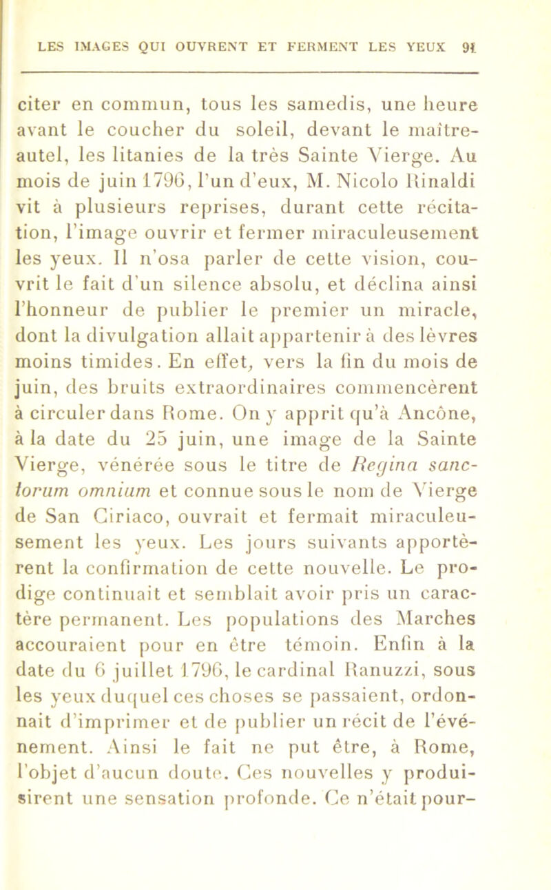 citer en commun, tous les samedis, une heure avant le coucher du soleil, devant le maitre- autel, les litanies de la très Sainte Vierge. Au mois de juin 1796, l’un d’eux, M. Nicolo Rinaldi vit à plusieurs reprises, durant cette récita- tion, l’image ouvrir et fermer miraculeusement les yeux. Il n’osa parler de cette vision, cou- vrit le fait d'un silence absolu, et déclina ainsi l’honneur de publier le premier un miracle, dont la divulgation allait appartenir à des lèvres moins timides. En effet, vers la fin du mois de juin, des bruits extraordinaires commencèrent à circuler dans Rome. On y apprit qu’à Ancône, à la date du 25 juin, une image de la Sainte Vierge, vénérée sous le titre de Regina sanc- lorum omnium et connue sous le nom de Vierge de San Giriaco, ouvrait et fermait miraculeu- sement les yeux. Les jours suivants apportè- rent la confirmation de cette nouvelle. Le pro- dige continuait et semblait avoir pris un carac- tère permanent. Les populations des Marches accouraient pour en être témoin. Enfin à la date du 6 juillet 1796, le cardinal Ranuzzi, sous les yeux duquel ces choses se passaient, ordon- nait d’imprimer et de publier un récit de l’évé- nement. Ainsi le fait ne put être, à Rome, l’objet d’aucun doute. Ces nouvelles y produi- sirent une sensation profonde. Ce n’était pour-