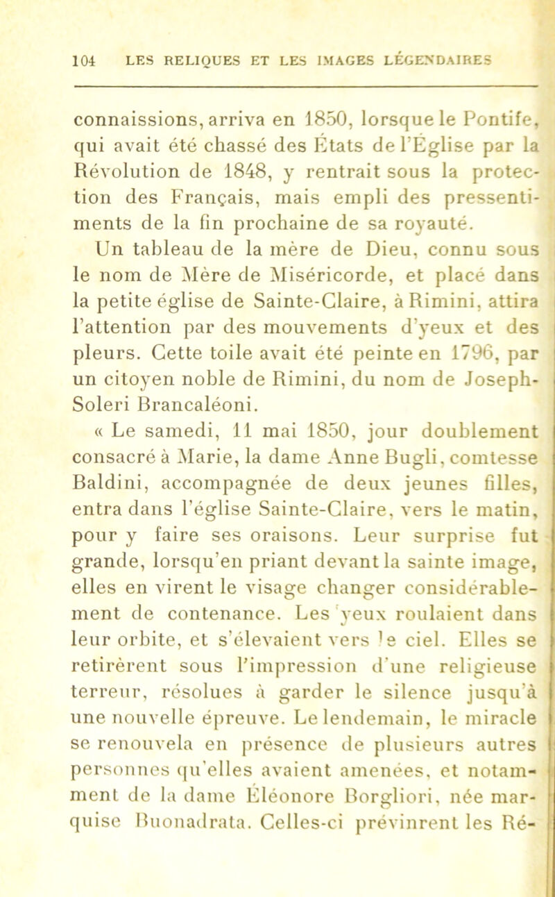 connaissions, arriva en 1850, lorsque le Pontife, qui avait été chassé des États de l'Église par la Révolution de 1848, y rentrait sous la protec- tion des Français, mais empli des pressenti- ments de la fin prochaine de sa royauté. Un tableau de la mère de Dieu, connu sous le nom de Mère de Miséricorde, et placé dans la petite église de Sainte-Glaire, àRimini, attira l’attention par des mouvements d’yeux et des pleurs. Cette toile avait été peinte en 1796, par un citoyen noble de Rimini, du nom de Joseph- Soleri Brancaléoni. « Le samedi, 11 mai 1850, jour doublement consacré à Marie, la dame Anne Bugli, comtesse Baldini, accompagnée de deux jeunes filles, entra dans l’église Sainte-Claire, vers le matin, pour y faire ses oraisons. Leur surprise fut grande, lorsqu’en priant devant la sainte image, elles en virent le visage changer considérable- ment de contenance. Les yeux roulaient dans leur orbite, et s’élevaient vers 's ciel. Elles se retirèrent sous l’impression d'une religieuse terreur, résolues à garder le silence jusqu'à une nouvelle épreuve. Le lendemain, le miracle se renouvela en présence de plusieurs autres personnes qu’elles avaient amenées, et notam- ment de la dame Éléonore Borgliori, née mar- quise Buonadrata. Celles-ci prévinrent les Ré-