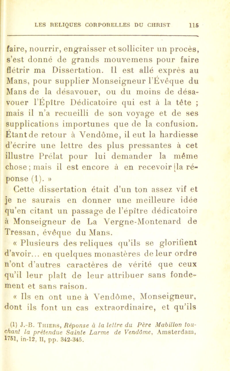 faire, nourrir, engraisser et solliciter un procès, s’est donné de grands mouvemens pour faire flétrir ma Dissertation. Il est allé exprès au Mans, pour supplier Monseigneur l’Evêque du Mans de la désavouer, ou du moins de désa- vouer l’Epitre Dédicatoire qui est à la tête ; mais il n’a recueilli de son voyage et de ses supplications importunes que de la confusion. Etant de retour à Vendôme, il eut la hardiesse d’écrire une lettre des plus pressantes à cet illustre Prélat pour lui demander la même chose ; mais il est encore à en recevoir [la ré- ponse (1). » Cette dissertation était d’un ton assez vif et je ne saurais en donner une meilleure idée qu’en citant un passage de l’épitre dédicatoire à Monseigneur de La Vergne-Montenard de Tressan, évêque du Mans. « Plusieurs des reliques qu’ils se glorifient d’avoir... en quelques monastères de leur ordre n’ont d’autres caractères de vérité que ceux qu’il leur plaît de leur attribuer sans fonde- ment et sans raison. « Ils en ont une à Vendôme, Monseigneur, dont ils font un cas extraordinaire, et qu’ils (1) J.-B. Tiiiers, Réponse à la lettre du Père Mabitlon lou- chant la prétendue Sainte Larme de Vendôme, Amsterdam, 1751, in-12, II, pp. 342-345.