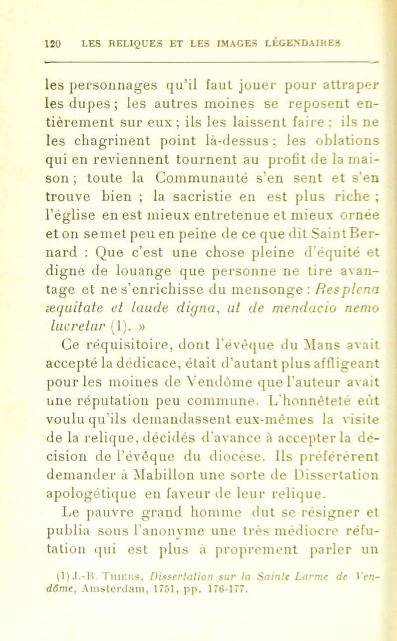 les personnages qu’il faut jouer pour attraper les dupes; les autres moines se reposent en- tièrement sur eux ; ils les laissent faire : ils ne les chagrinent point là-dessus ; les oblations qui en reviennent tournent au profit de la mai- son ; toute la Communauté s’en sent et s’en trouve bien ; la sacristie en est plus riche ; l’église en est mieux entretenue et mieux ornée et on se met peu en peine de ce que dit Saint Ber- nard : Que c’est une chose pleine d’équité et digne de louange que personne ne tire avan- tage et ne s’enrichisse du mensonge : ftesplena æquitate et laude digna, ut de mendacio nemo lucrelur (1). » Ce réquisitoire, dont l’évêque du Mans avait accepté la dédicace, était d’autant plus affligeant pour les moines de Vendôme que l’auteur avait une réputation peu commune. L'honnêteté eût voulu qu’ils demandassent eux-mêmes la visite de la relique, décidés d'avance à accepter la dé- cision de l’évêque du diocèse. Ils préférèrent demander à Mabillon une sorte de Dissertation apologétique en faveur de leur relique. Le pauvre grand homme dut se résigner et publia sous l’anonyme une très médiocre réfu- tation qui est plus à proprement parler un (1) J.-B. Thiers, Dissertation sur la Sainte Larme de len- dôme, Amsterdam, 1751, pp. 176-177.