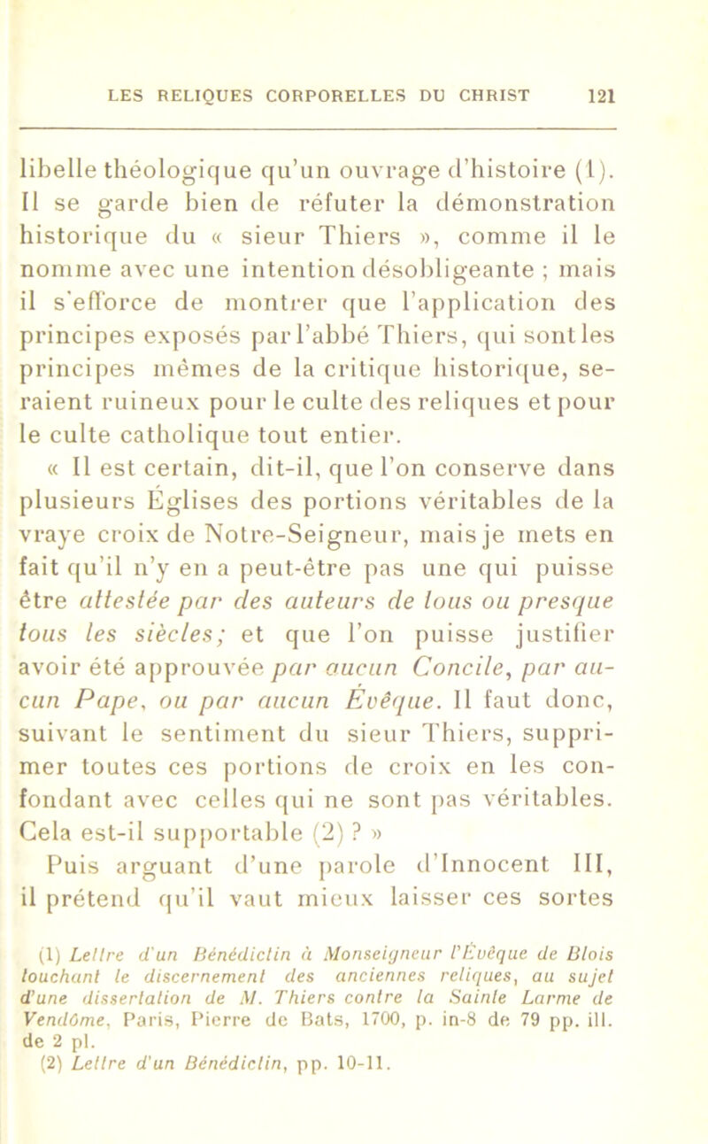 libelle théologique qu’un ouvrage d’histoire (1). Il se garde bien de réfuter la démonstration historique du « sieur Thiers », comme il le nomme avec une intention désobligeante ; mais il s'efforce de montrer que l’application des principes exposés par l’abbé Thiers, qui sont les principes mêmes de la critique historique, se- raient ruineux pour le culte des reliques et pour le culte catholique tout entier. « Il est certain, dit-il, que l’on conserve dans plusieurs Eglises des portions véritables de la vraye croix de Notre-Seigneur, mais je mets en fait qu’il n’y en a peut-être pas une qui puisse être attestée par des auteurs de tous ou presque tous tes siècles; et que l’on puisse justifier avoir été approuvée par aucun Concile, par au- cun Pape, ou par aucun Evêque. Il faut donc, suivant le sentiment du sieur Thiers, suppri- mer toutes ces portions de croix en les con- fondant avec celles qui ne sont pas véritables. Gela est-il supportable (2) ? » Puis arguant d’une parole d’innocent III, il prétend qu’il vaut mieux laisser ces sortes (1) Lettre d'un Bénédictin à Monseigneur l'Évêque de Blois louchant le discernement des anciennes reliques, au sujet d’une dissertation de M. Thiers contre la Sainte Larme de Vendôme, Paris, Pierre de Bats, 1700, p. in-8 de 79 pp. il 1. de 2 pl. (2) Lettre d'un Bénédictin, pp. 10-11.