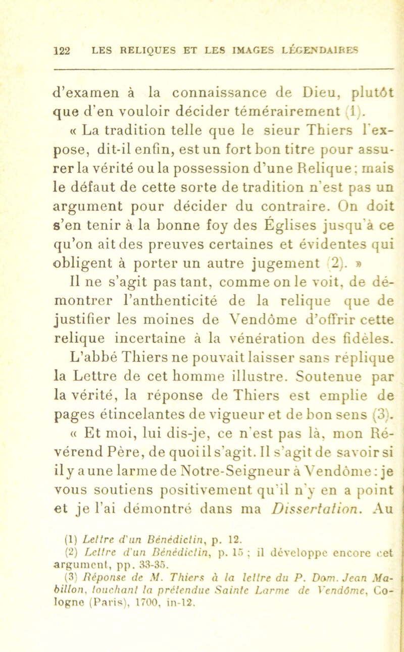 d’examen à la connaissance de Dieu, plutôt que d'en vouloir décider témérairement 1 . « La tradition telle que le sieur Thiers l'ex- pose, dit-il enfin, est un fort bon titre pour assu- rer la vérité ou la possession d’une Relique : mais le défaut de cette sorte de tradition n’est pas un argument pour décider du contraire. On doit s’en tenir à la bonne foy des Églises jusqu'à ce qu’on ait des preuves certaines et évidentes qui obligent à porter un autre jugement 2). » Il ne s’agit pas tant, comme on le voit, de dé- montrer l’anthenticité de la relique que de justifier les moines de Vendôme d’offrir cette relique incertaine à la vénération des fidèles. L’abbé Thiers ne pouvait laisser sans réplique la Lettre de cet homme illustre. Soutenue par la vérité, la réponse de Thiers est emplie de pages étincelantes de vigueur et de bon sens (3). « Et moi, lui dis-je, ce n'est pas là, mon Ré- vérend Père, de quoi il s’agit. Il s’agit de savoir si il y aune larme de Notre-Seigneur à Vendôme: je vous soutiens positivement qu'il n'y en a point et je l’ai démontré dans ma Dissertation. Au (1) Lettre d'un Bénédictin, p. 12. (2) Lettre d'un Bénédictin, p. 15 ; il développe encore cet argument, pp. 33-35. (3) Béponse de M. Thiers à la lettre du P. Dam. Jean Ma- billon, louchant ta prétendue Sainte Larme de Vendôme, Co- logne (Paris), 1700, in-12.