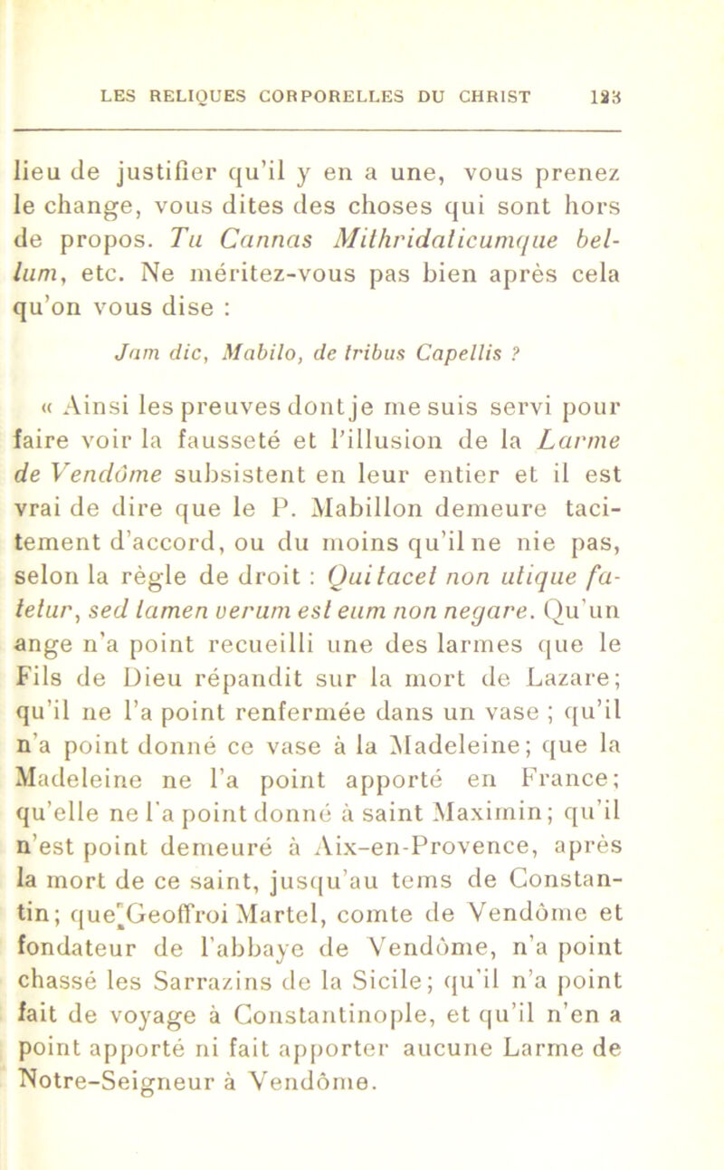 lieu de justifier qu’il y en a une, vous prenez le change, vous dites des choses qui sont hors de propos. Tu Cannas Mithridaticumque bel- lum, etc. Ne méritez-vous pas bien après cela qu’on vous dise : Jnm die, Mabilo, de tribus Capellis ? « Ainsi les preuves dont je me suis servi pour faire voir la fausseté et l’illusion de la Larme de Vendôme subsistent en leur entier et il est vrai de dire que le P. Mabillon demeure taci- tement d’accord, ou du moins qu’il ne nie pas, selon la règle de droit : Qui lacet non utique fa- tetur, sed lamen verum est eum non negare. Qu'un ange n’a point recueilli une des larmes que le Fils de Dieu répandit sur la mort de Lazare; qu’il ne l’a point renfermée dans un vase ; qu’il n’a point donné ce vase à la Madeleine; que la Madeleine ne l’a point apporté en France; qu’elle ne l’a point donné à saint Maximin ; qu’il n’est point demeuré à Aix-en-Provence, après la mort de ce saint, jusqu’au tems de Constan- tin; que’Geoffroi Martel, comte de Vendôme et fondateur de l’abbaye de Vendôme, n’a point chassé les Sarrazins de la Sicile; qu’il n’a point fait de voyage à Constantinople, et qu’il n’en a point apporté ni fait apporter aucune Larme de Notre-Seigneur à Vendôme.