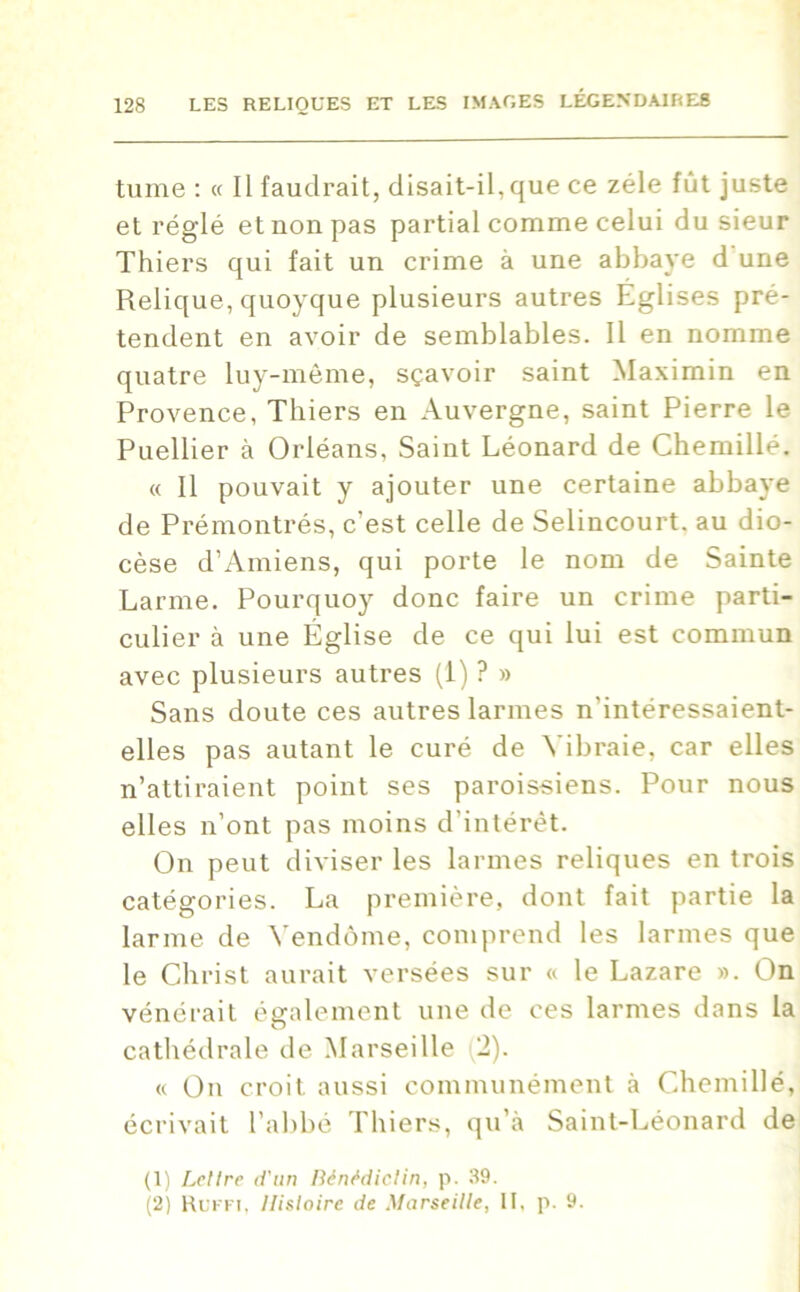 tume : « Il faudrait, disait-il,que ce zélé fût juste et réglé et non pas partial comme celui du sieur Thiers qui fait un crime à une abbaye d une Relique, quoyque plusieurs autres Eglises pré- tendent en avoir de semblables. Il en nomme quatre luy-mème, sçavoir saint Maximin en Provence, Thiers en Auvergne, saint Pierre le Puellier à Orléans, Saint Léonard de Chemillé. « Il pouvait y ajouter une certaine abbaye de Prémontrés, c’est celle de Selincourt. au dio- cèse d’Amiens, qui porte le nom de Sainte Larme. Pourquoy donc faire un crime parti- culier à une Église de ce qui lui est commun avec plusieurs autres (1) ? » Sans doute ces autres larmes n'intéressaient- elles pas autant le curé de Yibraie, car elles n’attiraient point ses paroissiens. Pour nous elles n’ont pas moins d’intérêt. On peut diviser les larmes reliques en trois catégories. La première, dont fait partie la larme de Vendôme, comprend les larmes que le Christ aurait versées sur « le Lazare ». On vénérait également une de ces larmes dans la cathédrale de Marseille (2). « On croit aussi communément à Chemillé, écrivait l’abbé Thiers, qu’à Saint-Léonard de (1) Lettre d'un Bénédictin, p. 39. (2) Ruffi, Histoire de Marseille, II, p. 9.