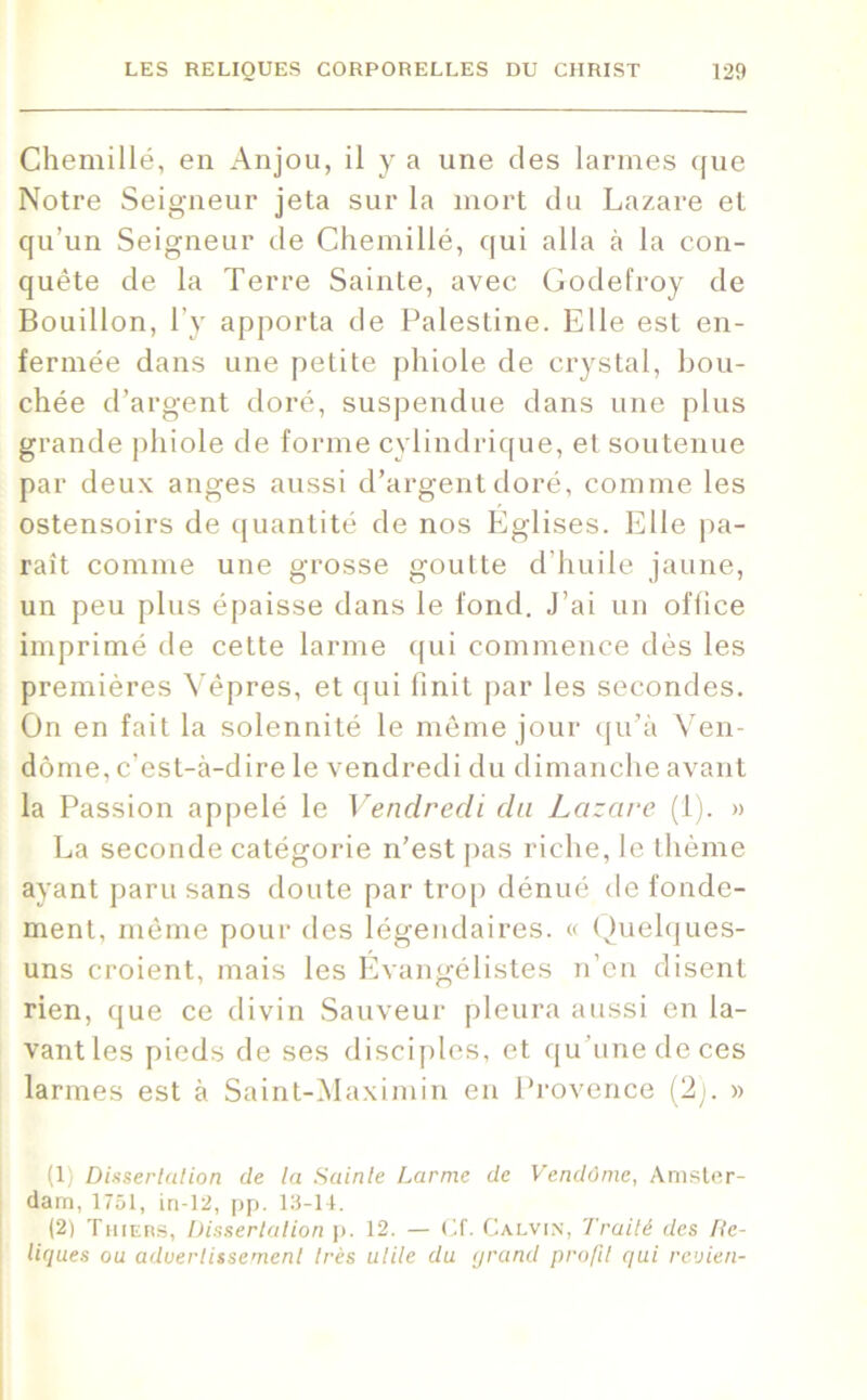 Chemillé, en Anjou, il y a une des larmes que Notre Seigneur jeta sur la mort du Lazare et qu’un Seigneur de Chemillé, qui alla à la con- quête de la Terre Sainte, avec Godefroy de Bouillon, l’y apporta de Palestine. Elle est en- fermée dans une petite phiole de crystal, bou- chée d’argent doré, suspendue dans une plus grande phiole de forme cylindrique, et soutenue par deux anges aussi d’argent doré, comme les ostensoirs de quantité de nos Eglises. Elle pa- raît comme une grosse goutte d’huile jaune, un peu plus épaisse dans le fond. J’ai un office imprimé de cette larme qui commence dès les premières Vêpres, et qui finit par les secondes. On en fait la solennité le même jour qu’à Ven- dôme, c’est-à-dire le vendredi du dimanche avant la Passion appelé le Vendredi du Lazare (1). » La seconde catégorie n’est pas riche, le thème ayant paru sans doute par trop dénué de fonde- ment, même pour des légendaires. « Quelques- uns croient, mais les Évangélistes n’en disent rien, que ce divin Sauveur pleura aussi en la- vant les pieds de ses disciples, et qu une de ces larmes est à Saint-Maximin en Provence (2j. » (1) Dissertation de la Sainte Larme de Vendôme, Amster- dam, 1751, in-12, pp. 13-14. (2) Thiers, Dissertation p. 12. — Cf. Calvin, Traité des Re- liques ou aduertissemenl très utile du grand profil qui revien-