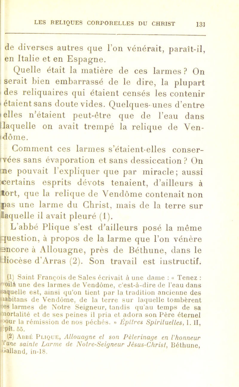 de diverses autres que l’on vénérait, paraît-il, en Italie et en Espagne. Quelle était la matière de ces larmes ? On serait bien embarrassé de le dire, la plupart des reliquaires qui étaient censés les contenir • étaient sans doute vides. Quelques-unes d’entre i elles n’étaient peut-être que de l’eau dans llaquelle on avait trempé la relique de Ven- dôme. Comment ces larmes s’étaient-elles conser- vées sans évaporation et sans dessiccation ? On pne pouvait l’expliquer que par miracle; aussi [certains esprits dévots tenaient, d’ailleurs à tort, que la relique de Vendôme contenait non pas une larme du Christ, mais de la terre sur llaquelle il avait pleuré (1). L’abbé Plique s’est d’ailleurs posé la même (question, à propos de la larme que l’on vénère Encore à Allouagne, près de Béthune, dans le l-iiocèse d’Arras (2). Son travail est instructif. (1) Saint François de Sales écrivait à une darne : <■ Tenez : r/oilà une des larmes de Vendôme, c’est-à-dire de l’eau dans êaquelle est, ainsi qu’on tient par la tradition ancienne des rabitans de Vendôme, de la terre sur laquelle tombèrent ;es larmes de Notre Seigneur, tandis qu’au temps de sa ‘tnortalité et de ses peines il pria et adora son Père éternel >our la rémission de nos péchés. » Éptlres Spirituelles, 1. II, opît. 55. 12) Abbé Plique, Allouagne el son Pèlerinage en l'honneur l'une sainte Larme de Noire-Seigneur Jésus-Christ, Béthune, «alland, in-18.