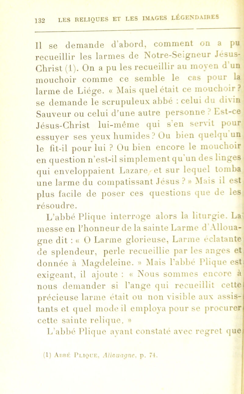 Il se demande d'abord, comment on a pu recueillir les larmes de Notre-Seigneur Jésus! Christ (1). On a pu les recueillir au moyen d’un mouchoir comme ce semble le cas pour la larme de Liège. « Mais quel était ce mouchoir?! se demande le scrupuleux abbé : celui du dix in; Sauveur ou celui d’une autre personne . Est-ce Jésus-Christ lui-même qui s'en servit pour essuyer ses yeux humides? Ou bien quelqu un le fit-il pour lui ? Ou bien encore le mouchoir! en question n’est-il simplement qu'un des linges qui enveloppaient Lazare et sur lequel tomba une larme du compatissant Jésus ? » Mais il est plus facile de poser ces questions que de les résoudre. L’abbé Plique interroge alors la liturgie. La messe en l’honneur de la sainte Larme d'Alloua- gne dit : « O Larme glorieuse, Larme éclatante! de splendeur, perle recueillie par les anges et, donnée à Magdeleine. » Mais l'abbé Plique estj exigeant, il ajoute : « Nous sommes encore ai nous demander si l’ange qui recueillit cette précieuse larme était ou non visible aux assis- tants et quel mode il employa pour se procurer cette sainte relique. » L’abbé Plique ayant constaté avec regret que (1) AnnÉ Plique. Allouagne. p. 74.