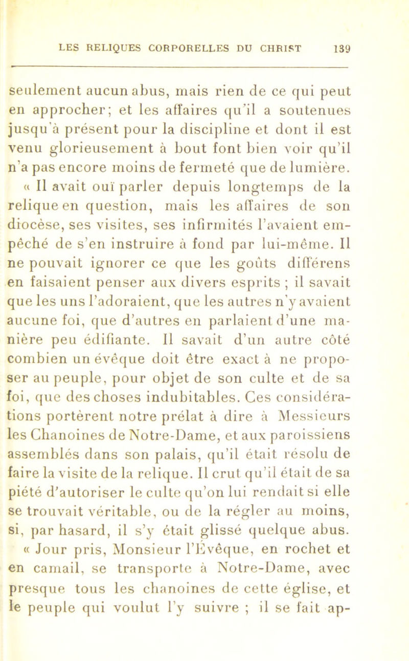 seulement aucun abus, mais rien de ce qui peut en approcher; et les affaires qu’il a soutenues jusqu'à présent pour la discipline et dont il est venu glorieusement à bout font bien voir qu’il n'a pas encore moins de fermeté que de lumière. « Il avait ouï parler depuis longtemps de la relique en question, mais les alîaires de son diocèse, ses visites, ses infirmités l’avaient em- pêché de s’en instruire à fond par lui-même. Il ne pouvait ignorer ce que les goûts différens en faisaient penser aux divers esprits ; il savait que les uns l’adoraient, que les autres n’y avaient aucune foi, que d’autres en parlaient d’une ma- nière peu édifiante. Il savait d’un autre côté combien un évêque doit être exact à ne propo- ser au peuple, pour objet de son culte et de sa foi, que des choses indubitables. Ces considéra- tions portèrent notre prélat à dire à Messieurs les Chanoines de Notre-Dame, et aux paroissiens assemblés dans son palais, qu’il était résolu de faire la visite de la relique. II crut qu’il était de sa piété d'autoriser le culte qu’on lui rendait si elle se trouvait véritable, ou de la régler au moins, si, par hasard, il s’y était glissé quelque abus. « Jour pris, Monsieur l’Evêque, en rochet et en camail, se transporte à Notre-Dame, avec presque tous les chanoines de cette église, et le peuple qui voulut l’y suivre ; il se fait ap-