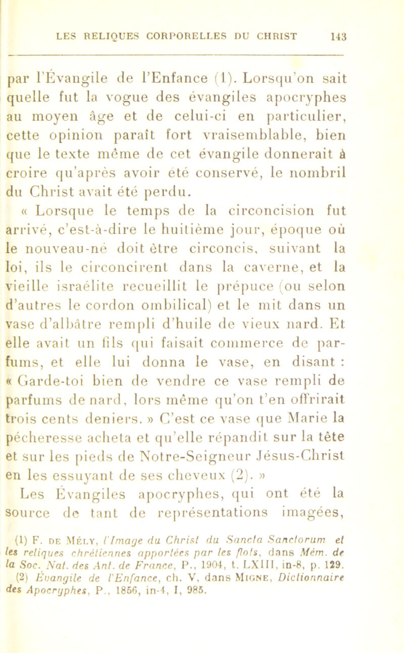 par l’Évangile de l’Enfance (1). Lorsqu'on sait quelle fut la vogue des évangiles apocryphes au moyen âge et de celui-ci en particulier, cette opinion paraît fort vraisemblable, bien que le texte même de cet évangile donnerait à croire qu’après avoir été conservé, le nombril du Christ avait été perdu. « Lorsque le temps de la circoncision fut arrivé, c’est-à-dire le huitième jour, époque où le nouveau-né doit être circoncis, suivant la loi, ils le circoncirent dans la caverne, et la vieille israélite recueillit le prépuce (ou selon d’autres le cordon ombilical) et le mit dans un vase d’albâtre rempli d’huile de vieux nard. Et elle avait un fils qui faisait commerce de par- fums, et elle lui donna le vase, en disant : « Garde-toi bien de vendre ce vase rempli de parfums de nard, lors même qu’on t’en offrirait trois cents deniers. » C’est ce vase que Marie la pécheresse acheta et qu’elle répandit sur la tête et sur les pieds de Notre-Seigneur Jésus-Christ en les essuyant de ses cheveux (2). » Les Évangiles apocryphes, qui ont été la source de tant de représentations imagées, (1) F. de Mély, iImage du Christ du Sancta Sanctorum et les reliques chrétiennes apportées par les flots, dans Mém. de la Soc. Nat. des Ant. de France, J’., 1904, t. LX111, in-8, p. 129. (2) Êuanrjile de l'Enfance, ch. V, flans Migne, Dictionnaire des Apocrijphes, P., 1856, in-4, I, 985.