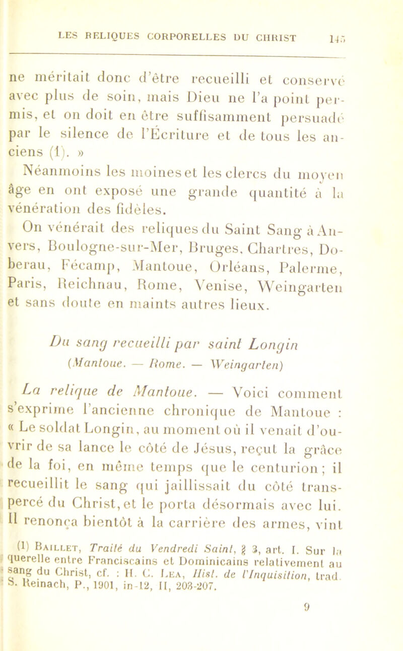 11 à ne méritait donc d’être recueilli et conservé avec plus de soin, mais Dieu ne l’a point per- mis, et on doit en être suffisamment persuadé par le silence de l’Écriture et de tous les an- ciens (1). » Néanmoins les moines et les clercs du moyen âge en ont exposé une grande quantité à la vénération des fidèles. On vénérait des reliques du Saint Sang à An- vers, Boulogne-sur-Mer, Bruges, Chartres, Do- berau, Fécamp, Mantoue, Orléans, Païenne, Paris, Heichnau, Rome, Venise, Weingarten et sans doute en maints autres lieux. Du sang recueilli pcir saint Longin (Mantoue. — Rome. — Weingarlen) La relique de Mantoue. — Voici comment s’exprime l’ancienne chronique de Mantoue : « Le soldat Longin, au moment où il venait d’ou- vrir de sa lance le côté de Jésus, reçut la grâce de la foi, en même temps que le centurion; il recueillit le sang qui jaillissait du côté trans- percé du Christ,et le porta désormais avec lui. II renonça bientôt à la carrière des armes, vint (1) Baillet, Traité du Vendredi Saint, g 3, art. I. Sur la querelle entre Franciscains et Dominicains relativement au •sang du Christ, cf. : H. C. Lea, llisl. de l'Inquisition, trad a- Heinach, P., 1901, in-12, II, 203-207. 9