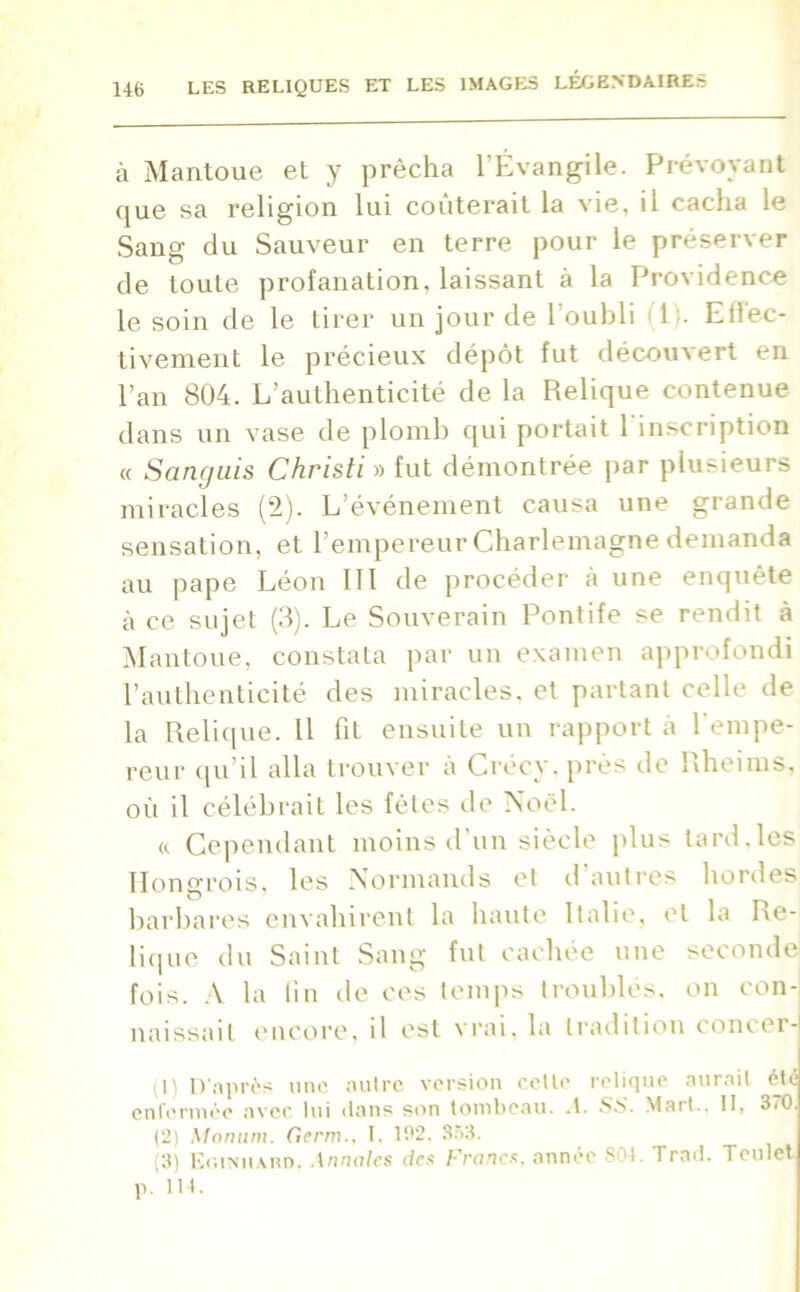 à Mantoue et y prêcha l’Évangile. Prévoyant que sa religion lui coûterait la vie, il cacha le Sang du Sauveur en terre pour le préserver de toute profanation, laissant à la Providence le soin de le tirer un jour de l’oubli 11;. Effec- tivement le précieux dépôt fut découvert en l’an 804. L’authenticité de la Relique contenue dans un vase de plomb qui portait 1 inscription « Sanguis Christi » fut démontrée par plusieurs miracles (2). L’événement causa une grande sensation, et l’empereur Charlemagne demanda au pape Léon III de procéder à une enquête à ce sujet (3). Le Souverain Pontife se rendit à Mantoue, constata par un examen approfondi l’authenticité des miracles, et partant celle de la Relique. Il fit ensuite un rapport à l'empe- reur qu’il alla trouver à Crécy. près de Rheims, où il célébrait les fêtes de Noël. « Cependant moins d'un siècle plus tard,les Hongrois, les Normands et d’autres hordes barbares envahirent la haute Italie, et la Re- lique du Saint Sang fut cachée une seconde fois. A la fin de ces temps troublés, on con- naissait encore, il est vrai, la tradition concer- (1) D’après une autre version celte relique aurait étii enfermée avec lui clans son tombeau, .t. SS. Mart.. II, 370. (2) Monum. Gcrm., I. 192. 363. (3) Eoiniiard, Annales des Francs, année 804. Trad. Teulet p. 114.