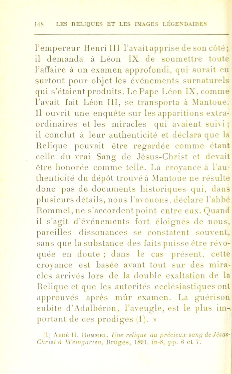 l’empereur Henri III l’avait apprise de son côté; il demanda à Léon IX de soumettre toute l’aiïaire à un examen approfondi, qui aurait eu surtout pour objet les événements surnaturels qui s’étaient produits. Le Pape Léon IX. comme l’avait fait Léon III, se transporta à Mantoue. Il ouvrit une enquête sur les apparitions extra- ordinaires et les miracles qui avaient suivi ; il conclut à leur authenticité et déclara que la Relique pouvait être regardée comme étant celle du vrai Sang de Jésus-Christ et devait être honorée comme telle. La croyance à l'au- thenticité du dépôt trouvé à Mantoue ne résulte donc pas de documents historiques qui, dans plusieurs détails, nous l’avouons, déclare l’abbé Rommel, ne s’accordent point entre eux. Quand il s’agit d’événements fort éloignés de nous, pareilles dissonances se constatent souvent, sans que la substance des faits puisse être révo- quée en doute ; dans le cas présent, cette croyance est basée avant tout sur des mira- cles arrivés lors de la double exaltation de la Relique et que les autorités ecclésiastiques ont approuvés après mûr examen. La guérison subite d’Adalbéron, l’aveugle, est le plus im-v portant de ces prodiges (1). » il) Abbé H. Kommf.l. Une relique du précieux Rang de Jésus- Chris. I à Weingarlen, Bruges, 1S91, in-8, pp. 6 et 7.