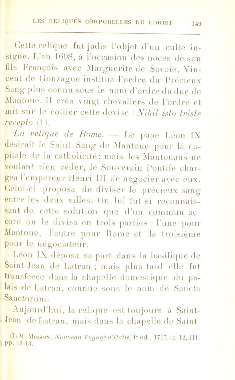 Celte relique fut jadis l’objet d’un culte in- signe. L’an 1608, à l’occasion des noces de son fils François avec Marguerite de Savoie, Vin- cent de Gonzague institua l’ordre du Précieux Sang plus connu sous le nom d’ordre du duc de Mantoue. Il créa vingt chevaliers de l’ordre et mit sur le collier cette devise : Nihil isto triste recepto (1). La relique de Home. — Le pape Léon IX désirait le Saint Sang de Mantoue pour la ca- pitale de la catholicité; mais les Manlouans ne voulant rien céder, le Souverain Pontife char- gea 1 empereur Henri III de négocier avec eux. Celui-ci proposa de diviser le précieux sang entre les deux villes. On lui fut si reconnais- sant de cette solution que d’un commun ac- cord on le divisa en trois parties : l’une pour Mantoue, l’autre pour Rome et la troisième pour le négociateur. Léon IX déposa sa part dans la basilique de Saint-Jean de Latran ; mais plus tard elle fut transférée dans la chapelle domestique du pa- lais de Latran, connue sous le nom de Sancta Sanctorum. Aujourd’hui, la relique est toujours à Saint- Jean de Latran, mais dans la chapelle de Sainl- (0 M. Misson, Nouveau Voyage d'Ilalie,!* éd., 1717, in-12, III, PP- 12-13.