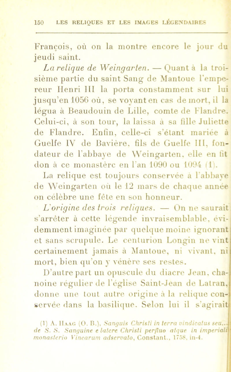 François, où on la montre encore le jour du jeudi saint. La relique de Weingarten. — Quant à la troi- sième partie du saint Sang de Mantoue l'empe- reur Henri III la porta constamment sur lui jusqu’en 1056 où, se voyant en cas de mort, il la légua à Beaudouin de Lille, comte de Flandre. Celui-ci, à son tour, la laissa à sa fille Juliette de Flandre. Enfin, celle-ci s’étant mariée à Guelfe IV de Bavière, fils de Guelfe III, fon- dateur de l’abbaye de Weingarten. elle en fit don à ce monastère en l'an 1090 ou 1094 (11. La relique est toujours conservée a l’abbaye de Weingarten où le 12 mars de chaque année on célèbre une fête en son honneur. L origine des trois reliques. — On ne saurait! s’arrêter à cette légende invraisemblable, évi- demment imaginée par quelque moine ignorant et sans scrupule. Le centurion Longin ne vint certainement jamais à Mantoue, ni vivant, ni mort, bien qu’on y vénère ses restes. D’autre part un opuscule du diacre Jean, cha- noine régulier de l’église Saint-Jean de Latran, donne une tout autre origine à la relique con- servée dans la basilique. Selon lui il s’agirait (1) A. IIaac. (O. B.), Sanguis Chrisli in terra vindicatus seu...\ de S. S. Sanguine e latcre Clirisli perfluo algue in imperiali monaslerio Vinearum adservato, Constant.. 1758. in-4.