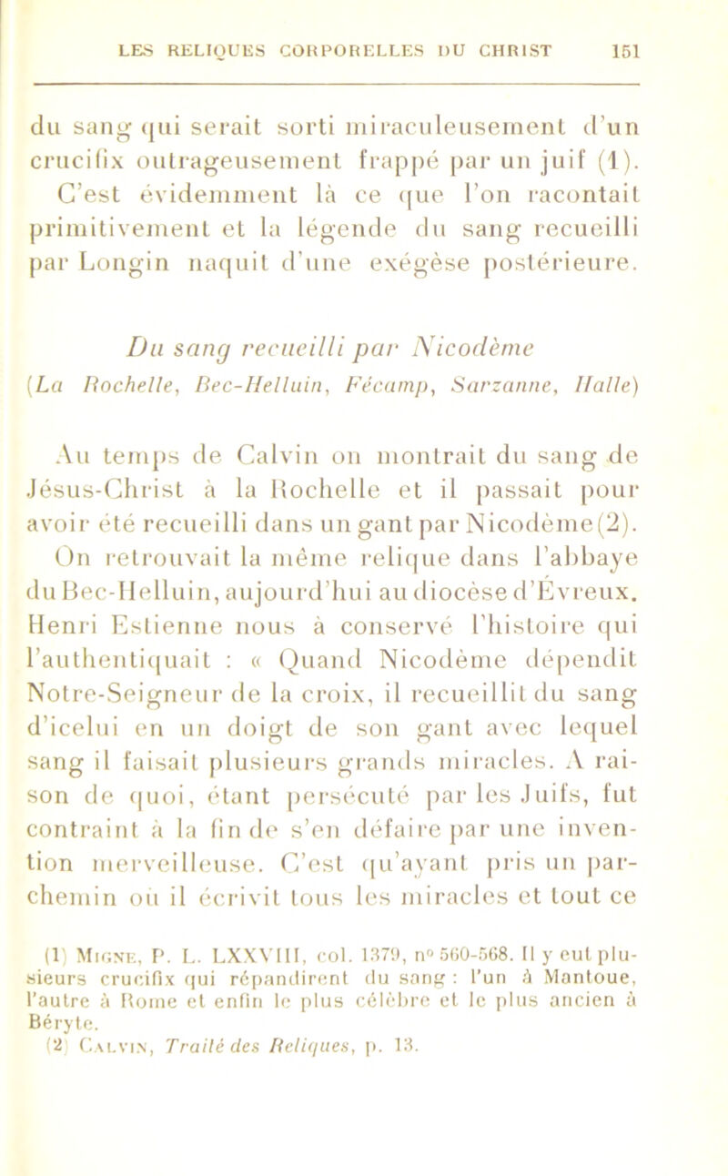 clu sang qui serait sorti miraculeusement d’un crucifix outrageusement frappé par un juif (1). C’est évidemment là ce que l’on racontait primitivement et la légende du sang recueilli par Longin naquit d’une exégèse postérieure. Du sang recueilli par Nicodème [La Rochelle, Bec-Helluin, Fécamp, Sarzanne, Halle) Au temps de Calvin on montrait du sang de Jésus-Christ à la Rochelle et il passait pour avoir été recueilli dans un gant par Nicodème (2). On retrouvait la même relique dans l’abbaye du Bec-Helluin, aujourd’hui au diocèse d’Evreux. Henri Eslienne nous à conservé l'histoire qui l’authentiquait : « Quand Nicodème dépendit Notre-Seigneur de la croix, il recueillit du sang d1 icelui en un doigt de son gant avec lequel sang il faisait plusieurs grands miracles. A rai- son de quoi, étant persécuté par les Juifs, fut contraint à la fin de s’en défaire par une inven- tion merveilleuse. C’est qu’ayant [iris un par- chemin ou il écrivit tous les miracles et tout ce (1) Migne, P. L. LXXVIII, col. 1379, n° 560-568. Il y cul plu- sieurs crucifix qui répandirent du sang : l’un à Mantoue, l’autre à [tome et enfin le plus célèbre et le plus ancien à Béryte. (2 Calvin, Traité clés Reliques, p. 13.