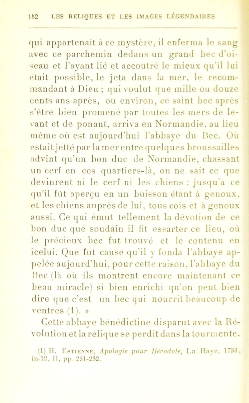 qui appartenait à ce mystère, il enferma le sang avec ce parchemin dedans un grand bec d'oi- seau et l’ayant lié et accoutré le mieux qu'il lui était possible, le jeta dans la mer, le recom- mandant à Dieu ; qui voulut que mille ou douze cents ans après, ou environ, ce saint bec après s’être bien promené par toutes les mers de le- vant et de ponant, arriva en Normandie, au lieu même où est aujourd’hui l'abbaye du Dec. Où estait jetté par la mer entre quelques broussailles advint qu’un bon duc de Normandie, chassant un cerf en ces quartiers-là, on ne sait ce que devinrent ni le cerf ni les chiens : jusqu'à ce qu’il fût aperçu en un buisson étant à genoux, et les chiens auprès de lui, tous cois et à genoux aussi. Ce qui émut tellement la dévotion de ce bon duc que soudain il fit essarter ce lieu, où le précieux bec fut trouvé et le contenu en icelui. Que fut cause qu’il y fonda l’abbaye ap- pelée aujourd’hui, pour cette raison, l’abbaye du Dec (là où ils montrent encore maintenant ce beau miracle) si bien enrichi qu’on peut bien dire que c’est un bec qui nourrit beaucoup de ventres (t). » Cette abbaye bénédictine disparut avec la Ré- volution et la relique se perdit dans la tourmente. (1) H. Estienne, Apologie pour Hérodote, La Haye, 1733, in-12, II, pp. 231-232.