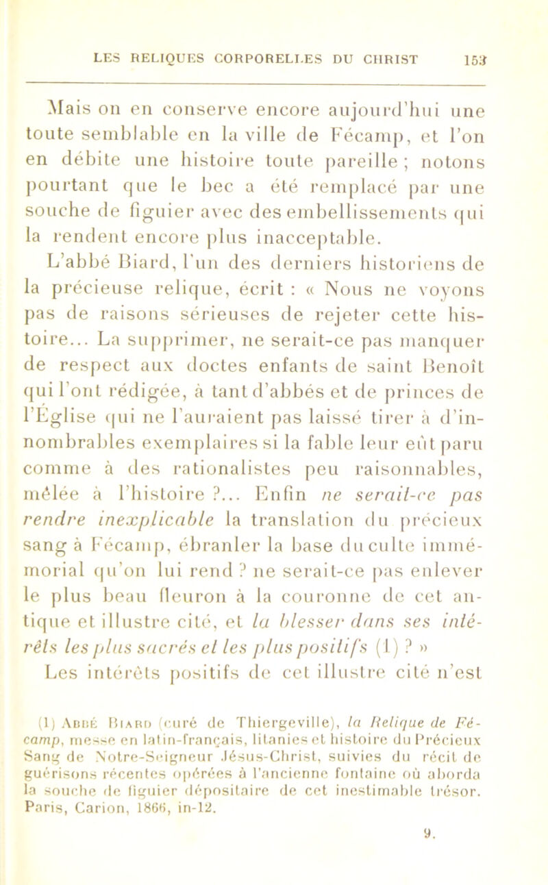 Mais on en conserve encore aujourd’hui une toute semblable en la ville de Fécamp, et l’on en débite une histoire toute pareille ; notons pourtant que le bec a été remplacé par une souche de figuier avec des embellissements qui la rendent encore plus inacceptable. L’abbé Biard, l'un des derniers historiens de la précieuse relique, écrit : « Nous ne voyons pas de raisons sérieuses de rejeter cette his- toire... La supprimer, ne serait-ce pas manquer de respect aux doctes enfants de saint Benoît qui l’ont rédigée, à tant d’abbés et de princes de l'Eglise qui ne l’auraient pas laissé tirer à d’in- nombrables exemplaires si la fable leur eût paru comme à des rationalistes peu raisonnables, mêlée à l’histoire ?... Enfin ne serait-ce pas rendre inexplicable la translation du précieux sang à Fécamp, ébranler la base du culte immé- morial qu’on lui rend ? ne serait-ce pas enlever le plus beau fleuron à la couronne de cet an- tique et illustre cité, et la blesser dans ses inté- rêts les plus sacrés el les plus positifs ( L) ? » Les intérêts positifs de cet illustre cité n’est (1) Abbé Biard (curé de Thiergeville), la Relique de Fé- camp, messe en latin-français, litanies et histoire du Précieux Sang de .Notre-Scigneur Jésus-Christ, suivies du récit de guérisons récentes opérées à l’ancienne fontaine où aborda la souche de figuier dépositaire de cet inestimable trésor. Paris, Carion, 1866, in-12. 9.