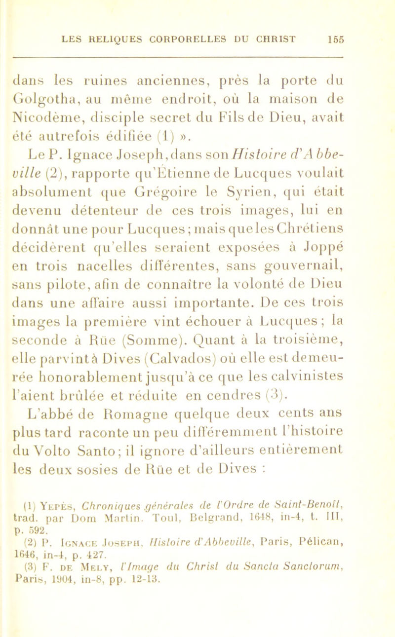 dans les ruines anciennes, près la porte du Golgotha, au même endroit, où la maison de Nicodème, disciple secret du Fils de Dieu, avait été autrefois édifiée (1) ». Le P. Ignace Joseph,dans son Histoire d'A bbe- uille (2), rapporte qu’Etiennede Lucques voulait absolument que Grégoire le Syrien, qui était devenu détenteur de ces trois images, lui en donnât une pour Lucques ; mais que les Chrétiens décidèrent qu’elles seraient exposées à Joppé en trois nacelles différentes, sans gouvernail, sans pilote, afin de connaître la volonté de Dieu dans une affaire aussi importante. De ces trois images la première vint échouer à Lucques; la seconde à Riie (Somme). Quant à la troisième, elle parvint à Dives (Calvados) où elle est demeu- rée honorablement jusqu’à ce que les calvinistes fiaient brûlée et réduite en cendres (3). L’abbé de Romagne quelque deux cents ans plus tard raconte un peu différemment l’histoire du Volto Santo; il ignore d’ailleurs entièrement les deux sosies de Rue et de Dives : (1) Yepès, Chroniques .générales de l'Ordre de Saint-Benoît, trad. par Dom Martin. Tout, Belgrand, 1648, in-4, t. III, p. 592. (2) P. Ignace Joseph, Histoire d’Abbeville, Paris, Pélican, 1646, in-4, p. 427. (3) F. de Mely, l'Image du Christ du Sancla Sanclorum, Paris, 1904, in-8, pp. 12-13.