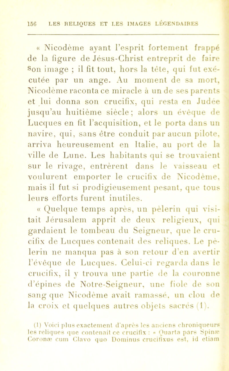 « Nicodème ayant l’esprit fortement frappé de la ligure de Jésus-Christ entreprit de faire Son image ; il fit tout, hors la tète, qui fut exé- cutée par un ange. Au moment de sa mort, Nicodème raconta ce miracle à un de ses parents et lui donna son crucifix, qui resta en Judée jusqu’au huitième siècle; alors un évêque de Lucques en fit l’acquisition, et le porta dans un navire, qui, sans être conduit par aucun pilote, arriva heureusement en Italie, au port de la ville de Lune. Les habitants qui se trouvaient sur le rivage, entrèrent dans le vaisseau et voulurent emporter le crucifix de Nicodème, mais il fut si prodigieusement pesant, que tous leurs efforts furent inutiles. « Quelque temps après, un pèlerin qui visi- tait Jérusalem apprit de deux religieux, qui gardaient le tombeau du Seigneur, que le cru- cifix de Lucques contenait des reliques. Le pè- lerin ne manqua pas h son retour d'en avertir l’évêque de Lucques. Celui-ci regarda dans le crucifix, il y trouva une partie de la couronne d’épines de Noire-Seigneur, une fiole de son sang que Nicodème avait ramassé, un clou de la croix et quelques autres objets sacrés 1). (I) Voici plus exactement d'après les anciens chroniqueurs les reliques que contenait ce crucifix : « Ouarta pars Spina* Coronæ cum Clavo quo Dominus crucifixus est, id etiam