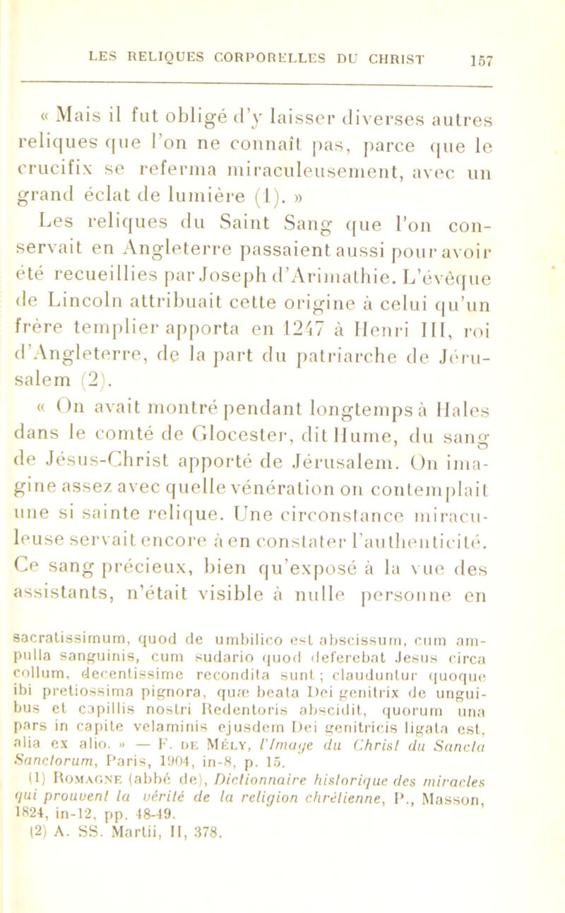 « Mais il fut obligé d’y laisser diverses autres reliques que 1 on ne connaît pas, parce que le crucifix se referma miraculeusement, avec un grand éclat de lumière (1). » Les reliques du Saint Sang que l’on con- servait en Angleterre passaient aussi pour avoir été recueillies par Joseph d’Arimathie. L’évêque de Lincoln attribuait cette origine à celui qu’un frère templier apporta en 1247 à Henri III, roi d Angleterre, de la part du patriarche de Jéru- salem (2). « On avait montré pendant longtemps à Haies dans le comté de Glocester, dit Hume, du sans; de Jésus-Christ apporté de Jérusalem. On ima- gine assez avec quelle vénération on contemplait une si sainte relique. Une circonstance miracu- leuse servait encore à en constater l’authenticité. Ce sang précieux, bien qu’exposé à la vue des assistants, n’était visible à nulle personne en sacratissimum, quod de umbilico est abscissum, cum am- pulla sanguinis, cum sudario quod deferebat Jésus circa collum, decentissime recondita sunt; claudunlur quoque ibi pretiossima pignora, quæ beata Dei genitrix de ungui- bus et capillis noslri Redentoris abscidit, quorum una pars in capite velaminis ejusdem Dei genitricis ligata est, alia ex alio. -> — F. de Mély, l'Image du Christ du Scinda Sandorum, Paris, 1904, in-8, p. 15. (1) Romagne (abbé de), Dictionnaire historique des miracles qui prouvent la vérité de la religion chrétienne, P., Masson, 1824, in-12, pp. 48-49. (2) A. SS. Martii, II, 378.