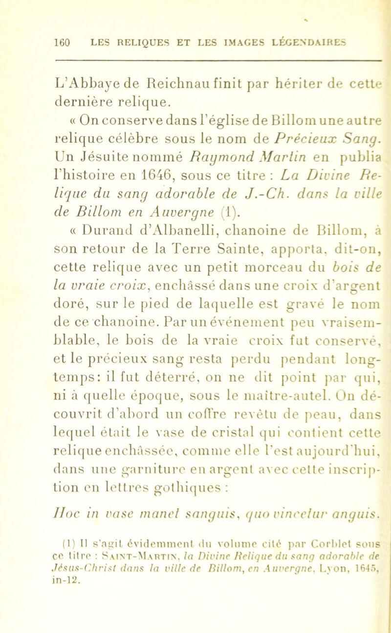 L’Abbaye de Reichnau finit par hériter de cette dernière relique. « On conserve dans l’église de Billom une autre relique célèbre sous le nom de Précieux Sang. Un Jésuite nommé Raymond Marlin en publia l'histoire en 1646, sous ce titre : La Divine Re- lique du sang adorable de J.-Ch. dans la ville de Rillom en Auvergne (1). « Durand d’Albanelli, chanoine de Billom, à son retour de la Terre Sainte, apporta, dit-on, cette relique avec un petit morceau du bois de la vraie croix, enchâssé dans une croix d'argent doré, sur le pied de laquelle est gravé le nom de ce chanoine. Par un événement peu vraisem- blable, le bois de la vraie croix fut conservé, et le précieux sang resta perdu pendant long- temps: il fut déterré, on ne dit point par qui, ni à quelle époque, sous le maître-autel. On dé- couvrit d’abord un coffre revêtu de peau, dans lequel était le vase de cristal qui contient cette relique enchâssée, comme elle l’est aujourd'hui, dans une garniture en argent avec celte inscrip- tion en lettres gothiques : Hoc in vase manel sanguis, quo vincelur anguis. (1) Il s’agit, évidemment, du volume cité par Corldet sous ce litre : Saint-Martin, la Divine Relique du sang adorable de Jésus-Christ dans la ville de Billom, en Auvergne. Lvon, 1645, in-12.