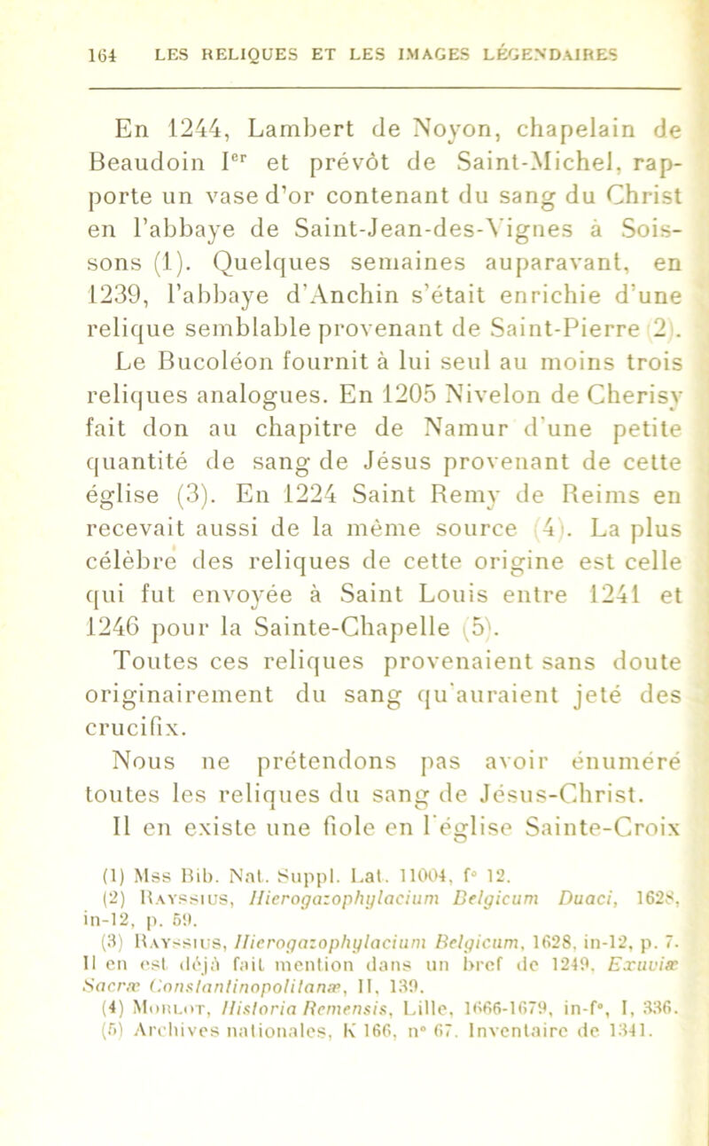 En 1244, Lambert de Noyon, chapelain de Beaudoin Ier et prévôt de Saint-Michel, rap- porte un vase d’or contenant du sang du Christ en l’abbaye de Saint-Jean-des-Yignes à Sois- sons (1). Quelques semaines auparavant, en 1239, l’abbaye d'Anchin s’était enrichie d’une relique semblable provenant de Saint-Pierre 2 . Le Bucoléon fournit à lui seul au moins trois reliques analogues. En 1205 Nivelon de Cherisy fait don au chapitre de Namur d une petite quantité de sang de Jésus provenant de cette église (3). En 1224 Saint Remy de Reims en recevait aussi de la même source 4 . La plus célèbre des reliques de cette origine est celle qui fut envoyée à Saint Louis entre 1241 et 1246 pour la Sainte-Chapelle (5b Toutes ces reliques provenaient sans doute originairement du sang qu'auraient jeté des crucifix. Nous ne prétendons pas avoir énuméré toutes les reliques du sang de Jésus-Christ. Il en existe une fiole en 1 église Sainte-Croix (1) Mss Bib. Nat. Suppl. Lat. 11004, f° 12. (2) Rayssius, llierogazophylacium Belgicum Duaci, 1628, in-12, p. 6!). (3) Rayssius, llierogazophylacium Belgicum, 1628, in-12, p. 7. 11 en est déjà fait mention dans un bref de 1249. Exuvim Sacræ Conslanlinopolilanæ, II, 139. (4) Moulut, llisloria Remensis, Lille, 1666-1679, in-f°, I, 336. (6) Archives nationales, K 166, n° 67. Inventaire de 1341.