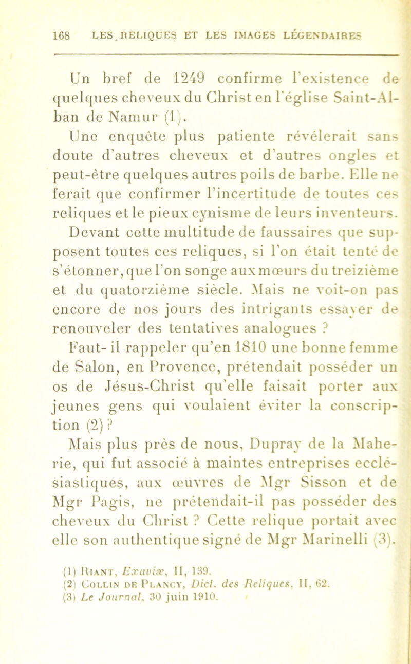 Un bref de 1249 confirme l'existence de quelques cheveux du Christ en l'église Saint-Al- ban de Namur (1 Une enquête plus patiente révélerait sans doute d'autres cheveux et d autres ongles et peut-être quelques autres poils de barbe. Elle ne ferait que confirmer l’incertitude de toutes ces reliques et le pieux cynisme de leurs inventeurs. Devant cette multitude de faussaires que sup- posent toutes ces reliques, si l’on était tenté de s'étonner, que l’on songe aux mœurs du treizième et du quatorzième siècle. Mais ne voit-on pas encore de nos jours des intrigants essayer de renouveler des tentatives analogues ? Faut- il rappeler qu’en 1810 une bonne femme de Salon, en Provence, prétendait posséder un os de Jésus-Christ qu’elle faisait porter aux jeunes gens qui voulaient éviter la conscrip- tion (2) ? Mais plus près de nous, Dupray de la Mahe- rie, qui fut associé à maintes entreprises ecclé- siastiques, aux œuvres de Mgr Sisson et de Mgr Pagis, ne prétendait-il pas posséder des cheveux du Christ ? Cette relique portait avec elle son authentique signé de Mgr Marinelli (3). (1) Riant, Exuviæ, II, 139. (2) Collin dk Plancy, Dicl. des Reliques, II. 62. (3) Le Journal, 30 juin 1910.