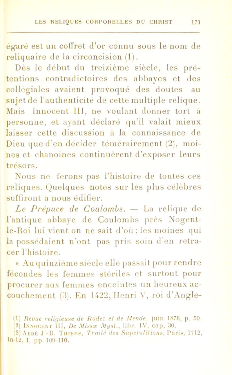 égaré est un coffret d’or connu sous le nom de reliquaire de la circoncision (1). Dès le début du treizième siècle, les pré- tentions contradictoires des abbayes et des collégiales avaient provoqué des doutes au sujet de l’authenticité de cette multiple relique. Mais Innocent III, ne voulant donner tort à personne, et ayant déclaré qu’il valait mieux laisser cette discussion à la connaissance de Dieu que d’en décider témérairement (2), moi- nes et chanoines continuèrent d’exposer leurs trésors. Nous ne ferons pas l’histoire de toutes ces reliques. (Quelques notes sur les plus célèbres suffiront à nous édifier. Le Prépuce cle Coulombs. — La relique de l’antique abbaye de Coulombs près Nogent- le-Roi lui vient on ne sait d’où ; les moines qui la possédaient n’ont pas pris soin d’en retra- cer l’histoire. « Au quinzième siècle elle passait pour rendre fécondes les femmes stériles et surtout pour procurer aux femmes enceintes un heureux ac- couchement (3). En 1422, Henri Y, roi d’Angle- (1) Revue religieuse de Rodez el de Mende, juin 1876, p. 50. (2) Innocent III, De Missæ Al y si., lihr. IV, cap. 30. (3) Ahdé J.-B. Tiiiers, Traité des Superstitions, Paris, 1712, in-12, I, pp. 100-110.