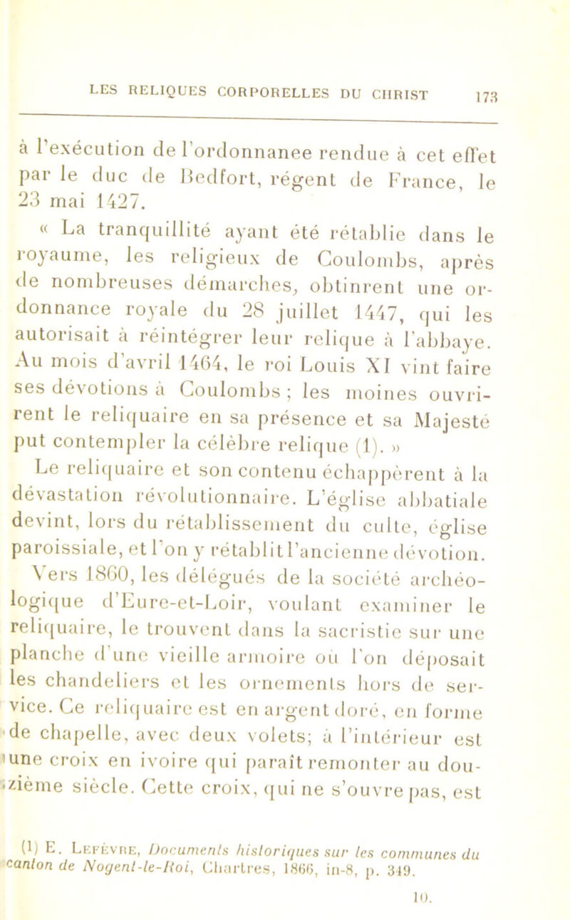 à l’exécution de l’ordonnanee rendue à cet effet par le duc de Bedfort, régent de France le 23 mai 1427. l< La tranquillité ayant été rétablie dans le royaume, les religieux de Coulombs, après de nombreuses démarches, obtinrent une or- donnance royale du 28 juillet 1447, qui les autorisait à réintégrer leur relique à l’abbaye. Au mois d avril 1464, le roi Louis XI vint faire ses dévotions à Coulombs; les moines ouvri- rent le reliquaire en sa présence et sa Majesté put contempler la célèbre relique (1). » Le reliquaire et son contenu échappèrent à la dévastation révolutionnaire. L église abbatiale devint, lors du rétablissement du culte, église paroissiale, et I on y rétablitl’ancienne dévotion. Vers 1860, les délégués de la société archéo- logique d’Eure-et-Loir, voulant examiner le reliquaire, le trouvent dans la sacristie sur une planche d’une vieille armoire ou l'on déposait les chandeliers et les ornements hors de ser- vice. Ce reliquaire est en argent doré, en forme de chapelle, avec deux volets; à l’intérieur est 'une croix en ivoire qui paraît remonter au dou- zième siècle. Cette croix, qui ne s’ouvre pas, est (1) E. Lefèvre, Documents historiques sur tes communes du canton de Nogent-le-Koi, Chartres, 1860, in-8, p. 349. 10.