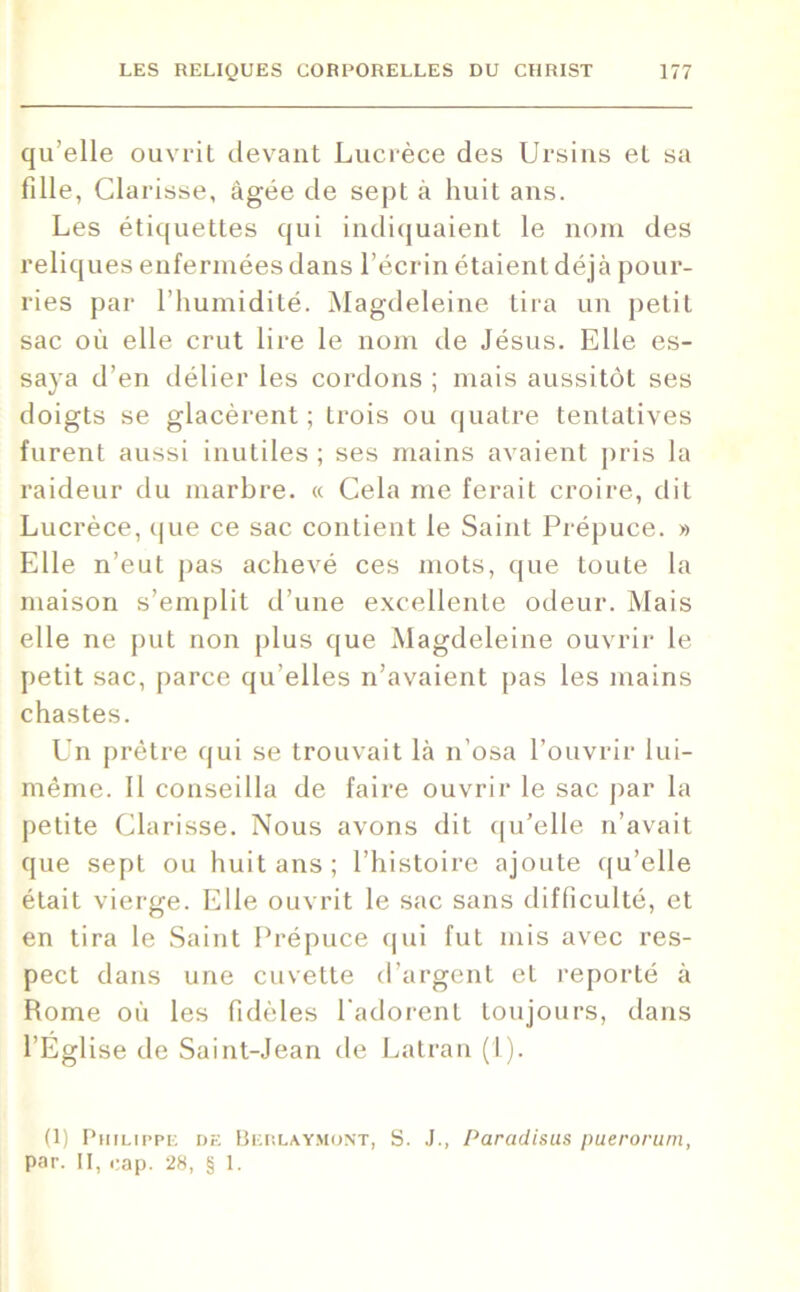 qu’elle ouvrit devant Lucrèce des Ursins et sa fille, Clarisse, âgée de sept à huit ans. Les étiquettes qui indiquaient le nom des reliques enfermées dans l’écrin étaient déjà pour- ries par l’humidité. Magdeleine tira un petit sac où elle crut lire le nom de Jésus. Elle es- saya d’en délier les cordons ; mais aussitôt ses doigts se glacèrent; trois ou quatre tentatives furent aussi inutiles ; ses mains avaient pris la raideur du marbre. « Cela me ferait croire, dit Lucrèce, que ce sac contient le Saint Prépuce. » Elle n’eut pas achevé ces mots, que toute la maison s’emplit d’une excellente odeur. Mais elle ne put non plus que Magdeleine ouvrir le petit sac, parce qu elles n’avaient pas les mains chastes. Un prêtre qui se trouvait là n’osa l’ouvrir lui- même. Il conseilla de faire ouvrir le sac par la petite Clarisse. Nous avons dit qu’elle n’avait que sept ou huit ans; l’histoire ajoute qu’elle était vierge. Elle ouvrit le sac sans difficulté, et en tira le Saint Prépuce qui fut mis avec res- pect dans une cuvette d’argent et reporté à Rome où les fidèles l'adorent toujours, dans l’Eglise de Saint-Jean de Latran (1). (1) Philippe de Berlaymont, S. J., Paradisus puerorum, par. II, cap. 28, § 1.