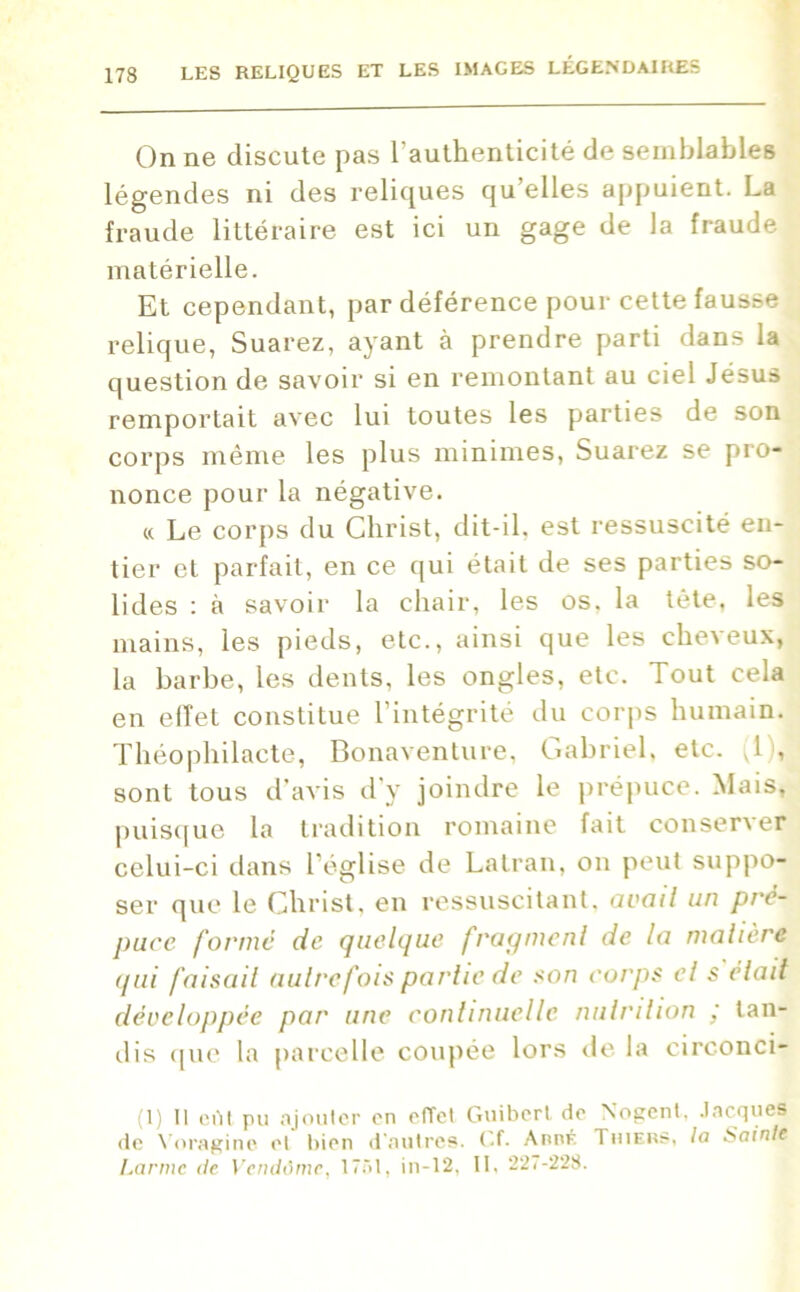 On ne discute pas l'authenticité de semblables légendes ni des reliques qu’elles appuient. La fraude littéraire est ici un gage de la fraude matérielle. Et cependant, par déférence pour cette fausse relique, Suarez, ayant à prendre parti dans la question de savoir si en remontant au ciel Jésus remportait avec lui toutes les parties de son corps même les plus minimes, Suarez se pro- nonce pour la négative. « Le corps du Christ, dit-il, est ressuscité en- tier et parfait, en ce qui était de ses parties so- lides : à savoir la chair, les os. la tête, les mains, les pieds, etc., ainsi que les cheveux, la barbe, les dents, les ongles, etc. Tout cela en elîet constitue l’intégrité du corps humain. Théophilacte, Bonaventure, Gabriel, etc. ^1 , sont tous d’avis d’y joindre le prépuce. Mais, puisque la tradition romaine fait conser\er celui-ci dans l’église de Latran, on peut suppo- ser que le Christ, en ressuscitant, avail un pré- puce forme de quelque fragment de la matière qui faisait autre fois partie de son corps et s était développée par une continuelle nutrition ; tan- dis que la parcelle coupée lors de la circonci- (1) Il eût pu ajouter en effet Guibert de Nogent, Jacques de Voragine et bien d'autres. Cf. AnnÉ Thiers, la Sainte Larme de Vendôme, 1751, in-12, II, 227-228.