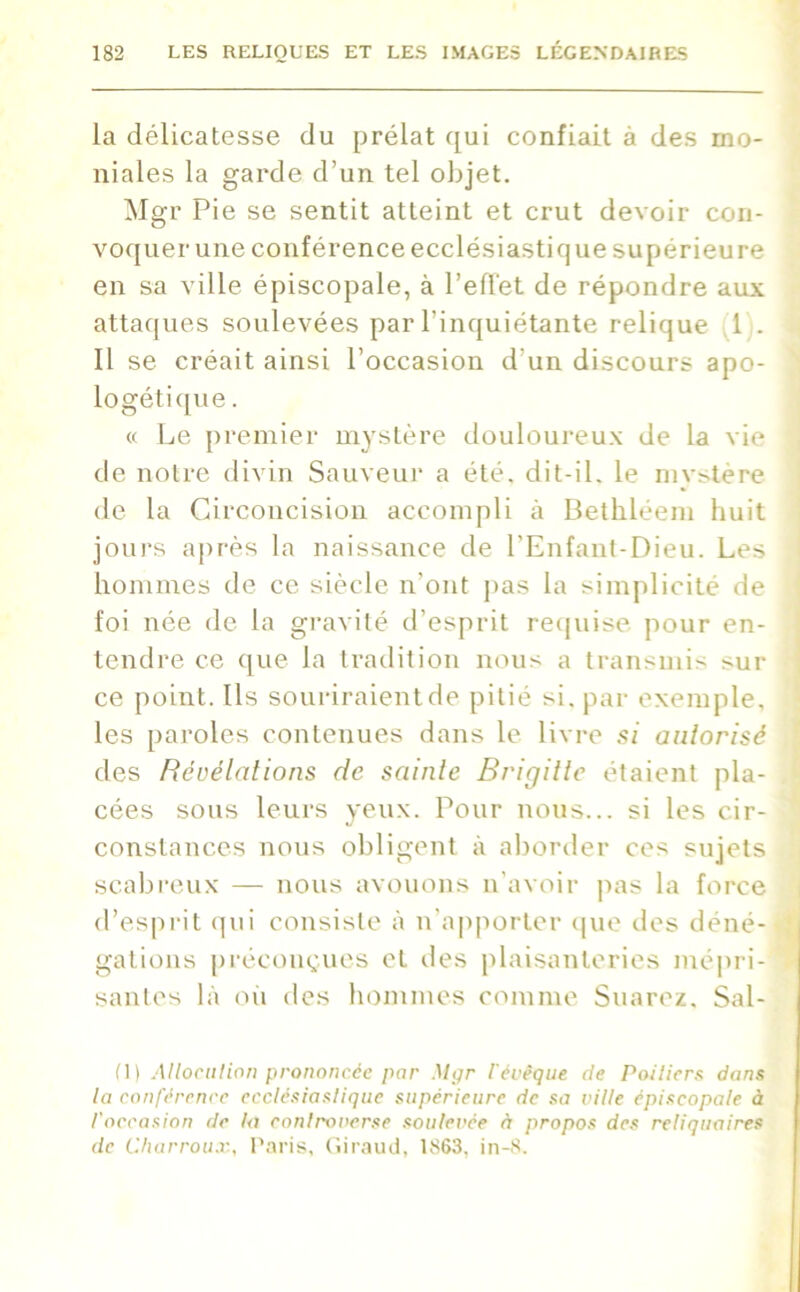 la délicatesse du prélat qui confiait à des mo- niales la garde d’un tel objet. Mgr Pie se sentit atteint et crut devoir con- voquer une conférence ecclésiastique supérieure en sa ville épiscopale, à l’effet de répondre aux attaques soulevées par l'inquiétante relique 1 . Il se créait ainsi l’occasion d'un discours apo- logétique . « Le premier mystère douloureux de la vie de notre divin Sauveur a été. dit-il. le mvstère de la Circoncision accompli à Bethléem huit jours après la naissance de l’Enfant-Dieu. Les hommes de ce siècle n’ont pas la simplicité de foi née de la gravité d’esprit requise pour en- tendre ce que la tradition nous a transmis sur ce point. Ils souriraientde pitié si. par exemple, les paroles contenues dans le livre si autorisé des Révélations de sainte Brigitte étaient pla- cées sous leurs yeux. Pour nous... si les cir- constances nous obligent à aborder ces sujets scabreux — nous avouons n’avoir pas la force d’esprit qui consiste à n’apporter que des déné- gations préconçues et des plaisanteries mépri- santes là où des hommes comme Suarez. Sal- (1) Allocution prononcée pur Mgr l'évêque de Poitiers dans la conférence ecclésiastique supérieure de sa ville épiscopale à l'occasion de la controverse soulevée à propos des reliquaires de Charroux, Paris, Giraud, 1863. in-8.