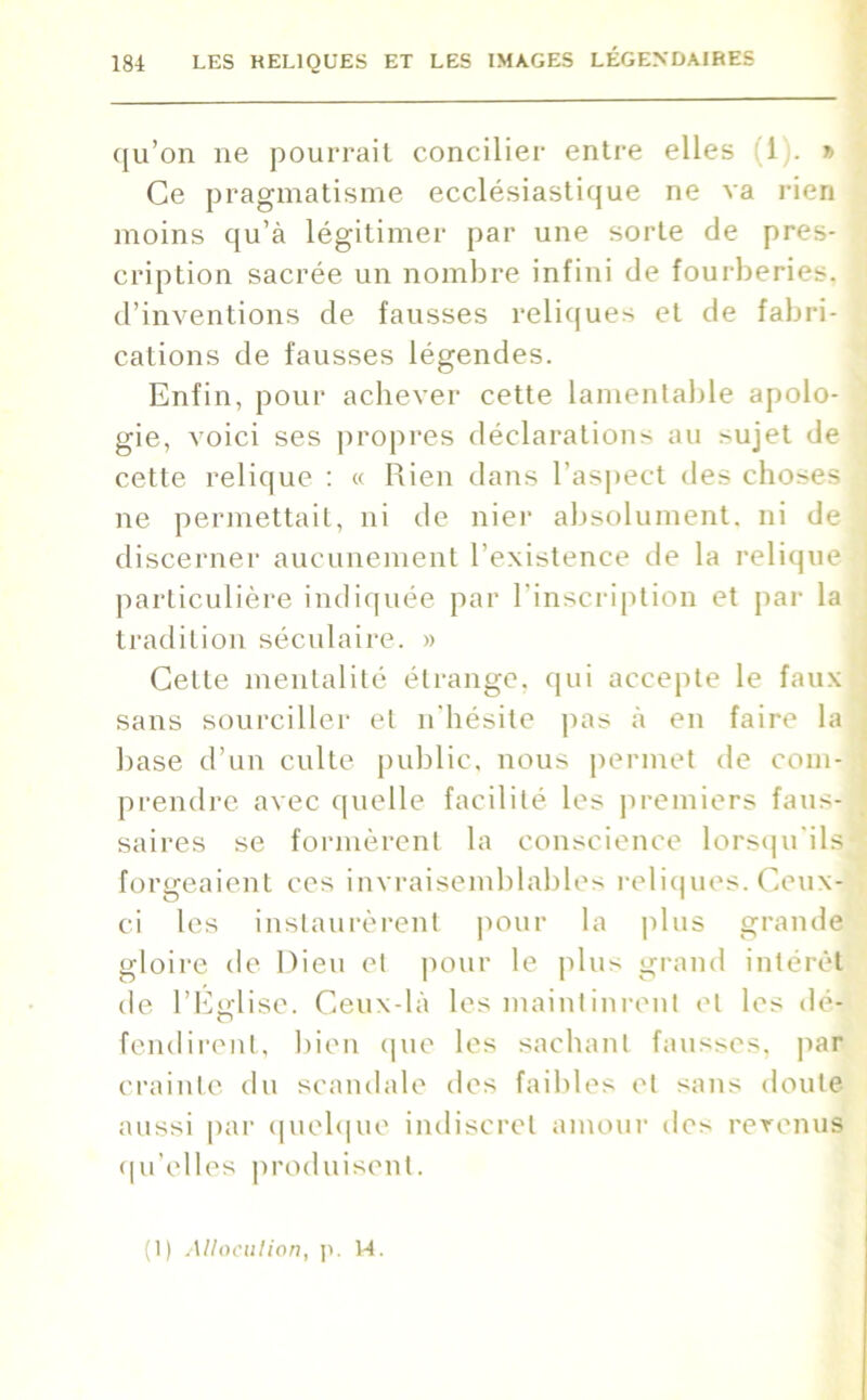 qu’on ne pourrait concilier entre elles ! 1 ). » Ce pragmatisme ecclésiastique ne va rien moins qu’à légitimer par une sorte de pres- cription sacrée un nombre infini de fourberies, d’inventions de fausses reliques et de fabri- cations de fausses légendes. Enfin, pour achever cette lamentable apolo- gie, voici ses propres déclarations au sujet de cette relique : « Rien dans l’aspect des choses ne permettait, ni de nier absolument, ni de discerner aucunement l’existence de la relique particulière indiquée par l'inscription et par la tradition séculaire. » Celte mentalité étrange, qui accepte le faux sans sourciller et n'hésite pas à en faire la base d’un culte public, nous permet de com- ■' prendre avec quelle facilité les premiers faus- saires se formèrent la conscience lorsqu'ils] forgeaient ces invraisemblables reliques. Ceux- ci les instaurèrent pour la plus grande gloire de Dieu et pour le plus grand intérêt de l’Efflise. Ceux-là les maintinrent et les dé- O fendirent, bien que les sachant fausses, par crainte du scandale des faibles et sans doute aussi par quelque indiscret amour des revenus qu’elles produisent. (1) Allocution, p. 14.