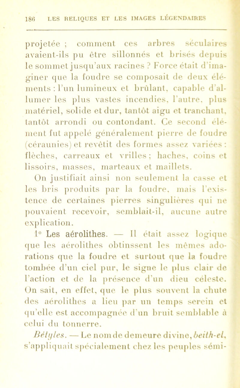 projetée ; comment ces arbres séculaires avaient-ils pu être sillonnés et brisés depuis le sommet jusqu’aux racines ? Force était d'ima- giner que la foudre se composait de deux élé- ments : l’un lumineux et brûlant, capable d al- lumer les plus vastes incendies, l'autre, plus matériel, solide et dur, tantôt aigu et tranchant, tantôt arrondi ou contondant. Ce second élé- ment fut appelé généralement pierre de foudre (céraunies) et revêtit des formes assez variées: flèches, carreaux et vrilles ; haches, coins et lissoirs, masses, marteaux et maillets. On justifiait ainsi non seulement la casse et les bris produits par la foudre, mais l'exis- tence de certaines pierres singulières qui ne pouvaient recevoir, semblait-il. aucune autre explication. 1° Les aérolithes. — Il était assez logique que les aérolithes obtinssent les mêmes ado- rations que la foudre et surtout que la foudre tombée d’un ciel pur, le signe le plus clair de l’action et de la présence d’un dieu céleste. On sait, en effet, que le plus souvent la chute des aérolithes a lieu par un temps serein et qu’elle est accompagnée d'un bruit semblable à celui du tonnerre. Bêtifies. — Le nom de demeure divine, beilh-el, s’appliquait spécialement chez les peuples sémi-