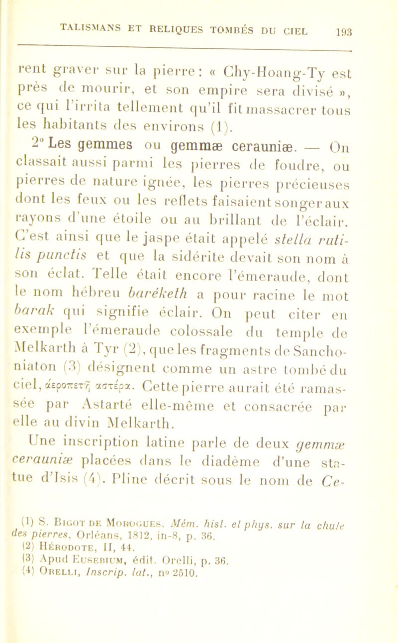 rent graver sur la pierre: « Chy-Hoang-Ty est près de mourir, et son empire sera divisé », ce qui 1 irrita tellement qu’il fit massacrer tous les habitants des environs (1). Les gemmes ou gemmæ cerauniæ. — On classait aussi parmi les pierres de foudre, ou pierres de nature ignée, les pierres précieuses dont les feux ou les reflets faisaient songer aux rayons d’une étoile ou au brillant de l’éclair. C est ainsi que le jaspe était appelé Stella ruti- lis punchs et que la sidérite devait sou nom à son éclat. J elle était encore l’émeraude, dont le nom hébreu bcirékelh a pour racine le mot barak qui signifie éclair. On peut citer en exemple l’émeraude colossale du temple de Melkarth à Pyr (2), que les fragments de Sancho- niaton (3) désignent comme un astre tombé du ciel, depoirETTj anépa. Cette pierre aurait été ramas- sée par Astarté elle-même et consacrée par elle au divin Melkarth. One inscription latine parle de deux gemmæ cerauniæ placées dans le diadème d’une sta- tue d’Isis (4). Pline décrit sous le nom de Ce- (1) S. Bigot de Morogues, Mém. hisl. et phys. sur la chute des pierres, Orléans, 1812, in-8, p. 36. (2) Hérodote, II, 44. (3) Apud Eusebium, édit. Orelli, p. 36. (4) Orelli, Inscrip. lut., n» 2510.