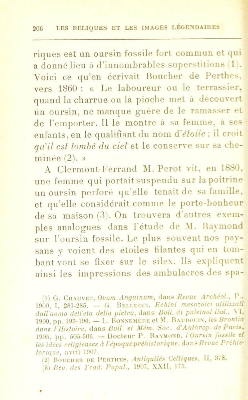 riques est un oursin fossile fort commun et qui a donné lieu à d’innombrables superstitions 1 . Voici ce qu’en écrivait Boucher de Perthes, vers 1860 : « Le laboureur ou le terrassier, quand la charrue ou la pioche met à découvert un oursin, ne manque guère de le ramasser et de l’emporter. 11 le montre à sa femme, à ses enfants, en le qualifiant du nom d'étoile : il croit qu’il est tombé du ciel et le conserve sur sa che- minée (2). » A Clermont-Ferrand M. Perot vit, en 1880. une femme qui portait suspendu sur la poitrine un oursin perforé qu’elle tenait de sa famille, et qu’elle considérait comme le porte-bonheur de sa maison (3). On trouvera d'autres exem- ples analogues dans l’étude de M. Raymond sur l’oursin fossile. Le plus souvent nos pay- sans y voient des étoiles filantes qui en tom- bant vont se fixer sur le silex. Ils expliquent ainsi les impressions des ambulacres des spa- (1) G. Chauvet, Ovum Anguinum, dans Revue Archèol., P., 1900, I, 281-285. — G. Rf.llucci. Eehini mesozoici utilizzali dairuomo dcliela délia piclra, dans Boit. di paletnol ilai., M, 1900. pp. 193-196. — L. Bonnemère cl M. Baudouin, les Broniia dans iHistoire, dans Bull, et Mém. Soe. d'Anlhrop. de Paris, 1905, pp. 605-506. — Docteur P. Raymond, l'Oursin fossile et les idées religieuses à l'époque préhistorique, dans Revue Préhis- torique, avril 1907. (2) Boucher de Perthes, Antiquités Celtiques, II, 37S. (3) Rev. des Trad. Popul., 1907, XXII, 1<5.