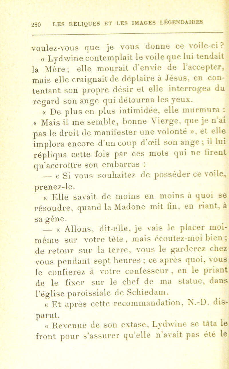 voulez-vous que je vous donne ce voile-ci? « Lydwine contemplait le voile que lui tendait la Mère; elle mourait d’envie de l’accepter, mais elle craignait de déplaire à Jésus, en con- tentant son propre désir et elle interrogea du regard son ange qui détourna les yeux. « De plus en plus intimidée, elle murmura : « Mais il me semble, bonne Vierge, que je n’ai pas le droit de manifester une volonté », et elle implora encore d’un coup d’œil son ange ; il lui répliqua cette fois par ces mots qui ne firent qu’accroître son embarras : — « Si vous souhaitez de posséder ce voile, prenez-le. « Elle savait de moins en moins à quoi se résoudre, quand la Madone mit fin, en riant, à sa gêne. — « Allons, dit-elle, je vais le placer moi- même sur votre tète , mais écoutez-moi bien ; de retour sur la terre, vous le garderez chez vous pendant sept heures ; ce après quoi, vous le confierez h votre confesseur . en le priant de le fixer sur le chef de ma statue, dans l’église paroissiale de Schiedam. « Et après cette recommandation. N.-D. dis- parut. « Revenue de son extase, Lydwine se tâta le front pour s’assurer qu elle n avait pas été le